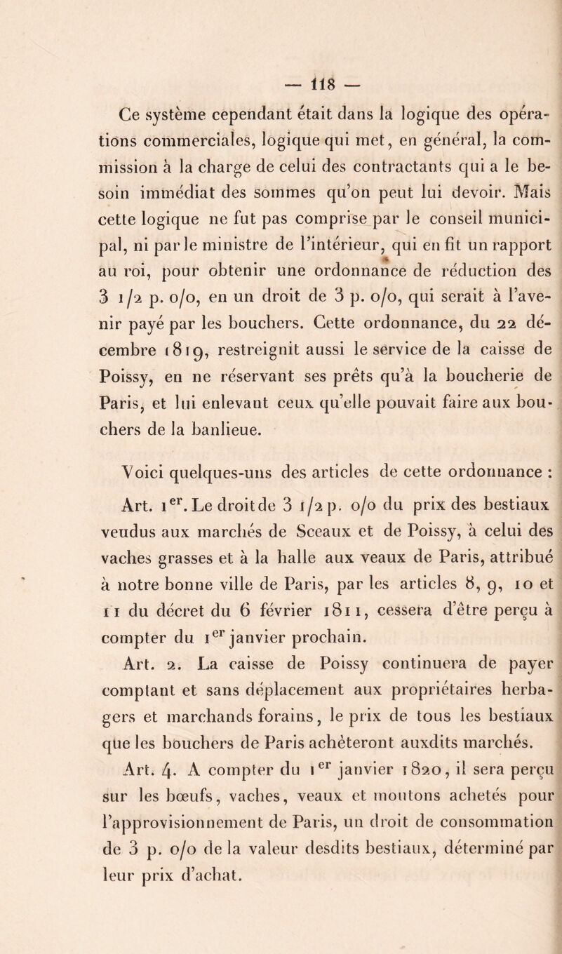 lis — Ce système cependant était dans la logique des opéra- tions commerciales, logique qui met, en général, la com- mission à la charge de celui des contractants qui a le be- soin immédiat des sommes qu’on peut lui devoir. Mais cette logique ne fut pas comprise par le conseil munici- pal, ni parle ministre de l’intérieur, qui en fit un rapport au roi, pour obtenir une ordonnance de réduction des 3 1/2 p- 0/0, en un droit de 3 p. 0/0, qui serait à l’ave- nir payé par les boucliers. Cette ordonnance, du 22 dé- cembre 1819, restreignit aussi le service de la caisse de Poissy, en ne réservant ses prêts qu’à la boucherie de Paris, et lui enlevant ceux qu’elle pouvait faire aux bou- chers de la banlieue. Voici quelques-uns des articles de cette ordonnance : Art. 1®**. Le droit de 3 i/^p. 0/0 du prix des bestiaux vendus aux marchés de Sceaux et de Poissy, à celui des vaches grasses et à la balle aux veaux de Paris, attribué à notre bonne ville de Paris, par les articles 8, 9, 10 et I l du décret du 6 février 1811, cessera d’être perçu à compter du janvier prochain. Art. 2. La caisse de Poissy continuera de payer comptant et sans déplacement aux propriétaires herba- gers et marchands forains, le prix de tous les bestiaux que les bouchers de Paris achèteront auxdits marchés. Art. 4- A compter du janvier 1820, il sera perçu sur les bœufs, vaches, veaux et moutons achetés pour l’approvisionnement de Paris, un droit de consommation de 3 p. 0/0 de la valeur desdits bestiaux, déterminé par leur prix d’achat.