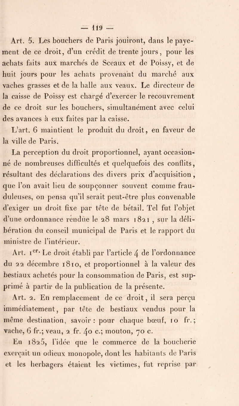 Art. 5. Les bouchers de Paris jouiront, dans le paye- ment de ce droit, d’un crédit de trente jours, pour les achats faits aux marchés de Sceaux et de Poissy, et de huit jours pour les achats provenant du marché aux vaches grasses et de la halle aux veaux. Le directeur de la caisse de Poissy est chargé d’exercer le recouvrement de ce droit sur les bouchers, simultanément avec celui des avances à eux faites par la caisse. L’art. 6 maintient le produit du droit, en faveur de la ville de Paris. La perception du droit proportionnel, ayant occasion- né de nombreuses difficultés et quelquefois des conflits, résultant des déclarations des divers prix d’acquisition, que l’on avait lieu de soupçonner souvent comme frau- duleuses, on pensa qu’il serait peut-être plus convenable d’exiger un droit fixe par tête de bétail. Tel fut l’objet d’une ordonnance rendue le 28 mars 1821 , sur la déli- bération du conseil municipal de Paris et le rapport du ministre de l’intérieur. Art. Le droit établi par l’article 4 de l’ordonnance du 212 décembre 1810, et proportionnel à la valeur des bestiaux achetés pour la consommation de Paris, est sup- primé à partir de la publication de la présente. Art. 2. En remplacement de ce droit, il sera perçu immédiatement, par tête de bestiaux vendus pour la même destination, savoir: pour chaque bœuf, 10 fr. ; vache, 6 fr.; veau, 2 fr. 40 c.; mouton, yo c. En 1825, l’idée que le commerce de la boucherie exerçait un odieux monopole, dont les habitants de Paris et les herbagers étaient les victimes, fut reprise par