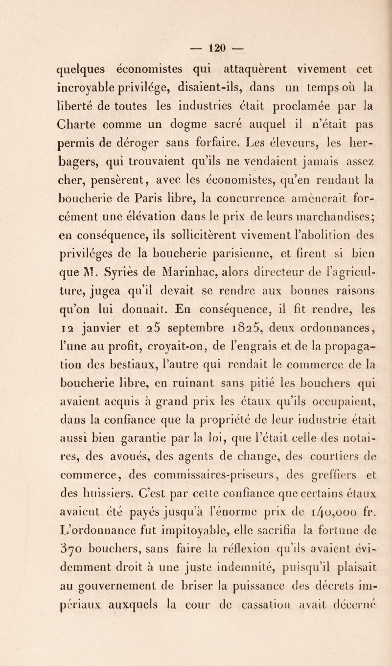 quelques économistes qui attaquèrent vivement cet incroyable privilège, disaient-ils, clans un temps où la liberté de toutes les industries était proclamée par la Charte comme un dogme sacré auquel il n’était pas permis de déroger sans forfaire. Les éleveurs, les her- bagers, qui trouvaient qu’ils ne vendaient jamais assez cher, pensèrent, avec les économistes, c|u’en rendant la boucherie de Paris libre, la concurrence amènerait for- cément une élévation dans le prix de leurs marchandises; en conséquence, ils sollicitèrent vivement l’abolition des privilèges de la boucherie parisienne, et firent si bien que M. Syriès de Marinhac, alors directeur de l’agricuh ture, jugea qu’il devait se rendre aux bonnes raisons qu’on lui donnait. En conséquence, il fit rendre, les 12 janvier et ^5 septembre 1825, deux ordonnances, l’une au profit, croyait-on, de l’engrais et de la propaga- tion des bestiaux, l’autre qui rendait le commerce de la boucherie libre, en ruinant sans pitié les bouchers qui avaient acquis à grand prix les étaux qu’ils occupaient, dans la confiance que la propriété de leur industrie était aussi bien garantie par la loi, que l’était celle des notai- res, des avoués, des agents de change, des courtiers de commerce, des commissaires-priseurs, des greffn'rs et des huissiers. C’est par cette confiance que certains étaux avaient été payés jusqu’à l’énorme prix de [4o,ooo fr. L’ordonnance fut impitoyable, elle sacrifia la fortune de 870 bouchers, sans faire la réflexion qu’ils avaient évi- demment droit à une juste indemnité, puisqu’il plaisait au gouvernement de briser la puissance des décrets im- périaux auxquels la cour de cassation avait décerné