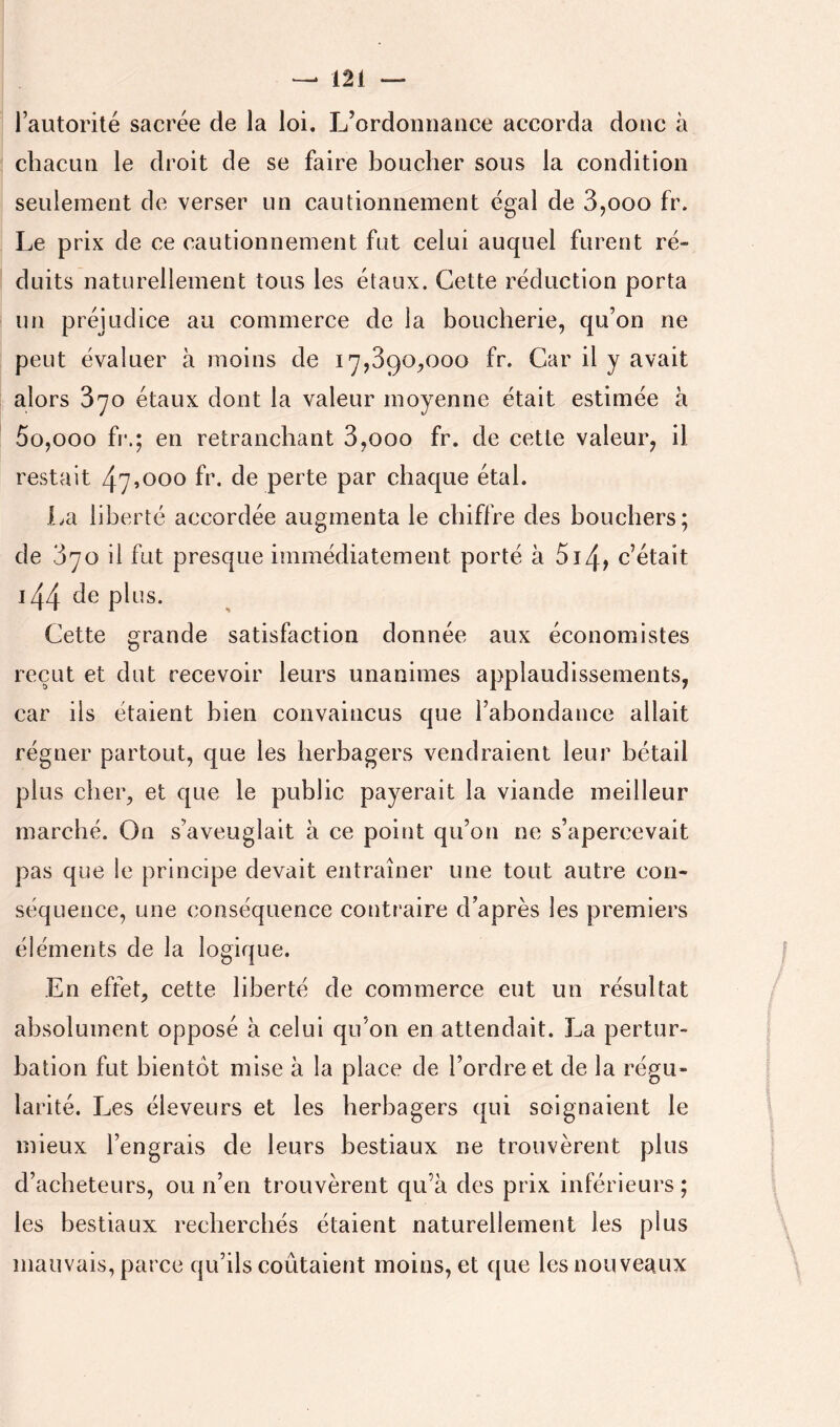 l’autorilé sacrée de la loi. L’ordonnance accorda donc à chacun le droit de se faire boucher sous la condition seulement de verser un cautionnement égal de 3,ooo fr. Le prix de ce cautionnement fut celui auquel furent ré- duits naturellement tous les étaux. Cette réduction porta un préjudice au commerce de la boucherie, qu’on ne peut évaluer à moins de 17,890,000 fr. Car il y avait alors 870 étaux dont la valeur moyenne était estimée à 5o,ooo fr.; en retranchant 8,000 fr. de cette valeur, il restait 47^000 fr. de perte par chaque étal. La liberté accordée augmenta le chiffre des bouchers; de 870 il fut presque iuimédiatement porté à 5ï4> c’était i44 de plus. Cette grande satisfaction donnée aux économistes reçut et dut recevoir leurs unanimes applaudissements, car ils étaient bien convaincus que l’abondance allait régner partout, que les herbagers vendraient leur bétail plus cher, et que le public payerait la viande meilleur marché. On s’aveuglait à ce point qu’on ne s’apercevait pas que le principe devait entraîner une tout autre con- séquence, une conséquence contraire d’après les premiers éléments de la logique. En effet, cette liberté de commerce eut un résultat absolument opposé à celui qu’on en attendait. La pertur- bation fut bientôt mise à la place de l’ordre et de la régu- larité. Les éleveurs et les herbagers qui soignaient le mieux l’engrais de leurs bestiaux ne trouvèrent plus d’acheteurs, ou n’en trouvèrent qu’a des prix inférieurs; les bestiaux recherchés étaient naturellement les plus mauvais, parce qu’ils coûtaient moins, et que les nouveaux