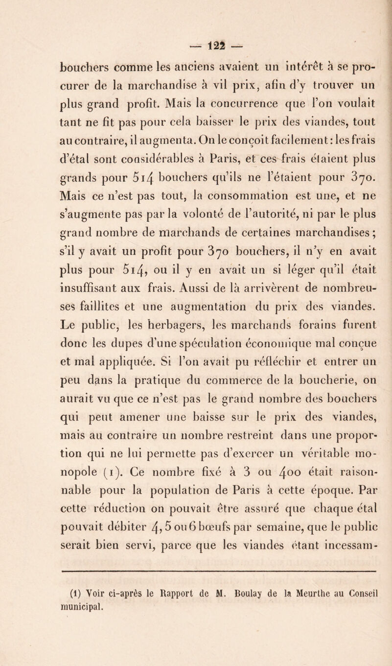 bouchers comme les anciens avaient un intérêt à se pro- curer de la marchandise à vil prix, afin d y trouver un plus grand profit. Mais la concurrence que Ton voulait tant ne fît pas pour cela baisser le prix des viandes, tout au contraire, il augmenta. On le conçoit facilement : les frais d’étal sont considérables à Paris, et ces frais étaient plus grands pour 5i4 bouchers qifils ne l’étaient pour Z'jo. Mais ce n’est pas tout, la consommation est une, et ne s’augmente pas par la volonté de l’autorité, ni par le plus grand nombre de marchands de certaines marchandises ; s’il y avait un profit pour 870 bouchers, il n’y en avait plus pour 5i4î ou il y en avait un si léger qu’il était insuffisant aux frais. Aussi de là arrivèrent de nombreu- ses faillites et une augmentation du prix des viandes. Le public, les herbagers, les marchands forains furent donc les dupes d’une spéculation économique mal conçue et mal appliquée. Si l’on avait pu réfléchir et entrer un peu dans la pratique du commerce de la boucherie, on aurait vu que ce n’est pas le grand nombre des bouchers qui peut amener une baisse sur le prix des viandes, mais au contraire un nombre restreint dans une propor- tion qui ne lui permette pas d’exercer un véritable mo- nopole (i). Ce nombre fixé à 3 ou 4oo était raison- nable pour la population de Paris à cette époque. Par cette réduction on pouvait être assuré que chaque étal pouvait débiter 4,3 ou 6 bœufs par semaine, que le public serait bien servi, parce que les viandes étant incessam- (1) Voir ci-après le Rapport de M. Boulay de la Meurthe au Conseil municipal.