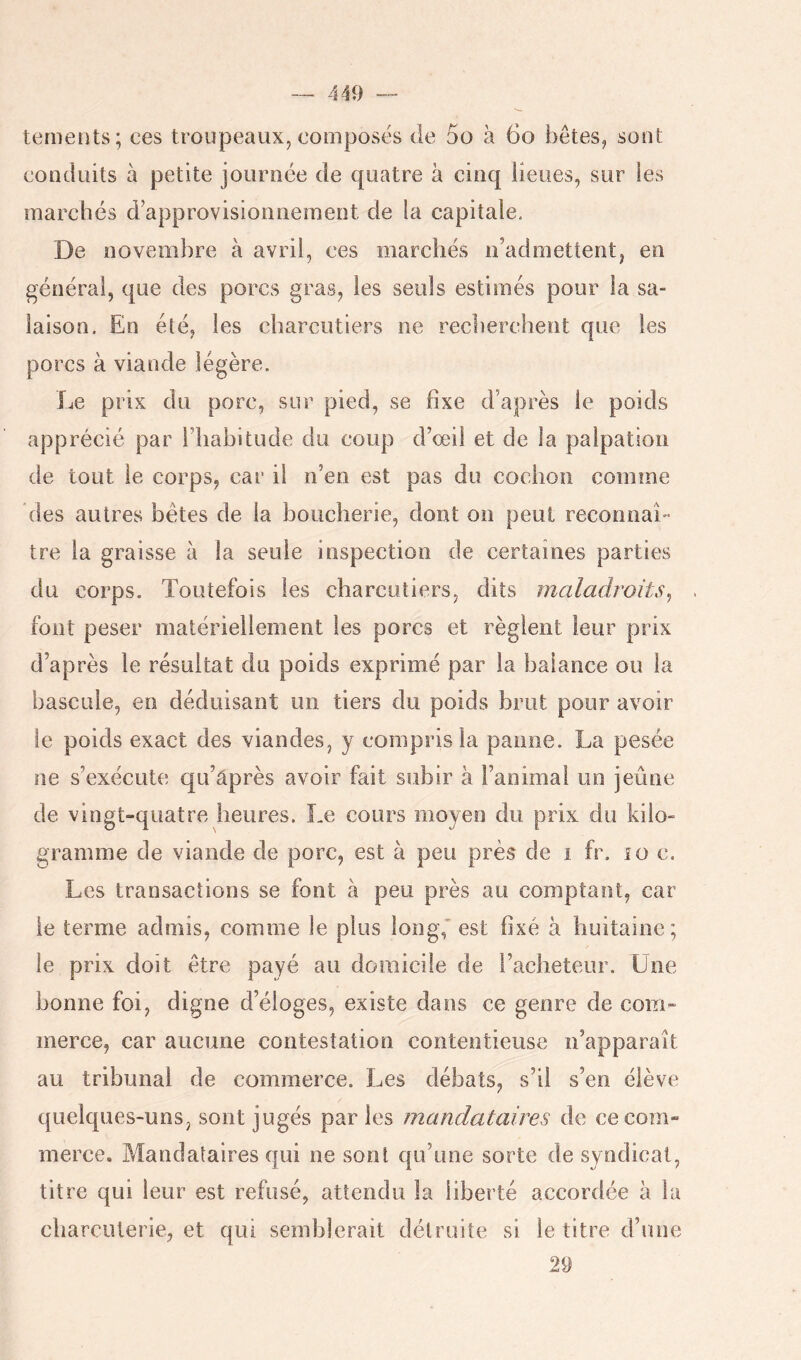 -- 440 terneiits; ces troupeaux, composés de 5o à 6o bêtes, sont conduits à petite journée de quatre à cinq lieues, sur les marchés d’approvisionnement de la capitale. De novembre à avril, ces marchés n’admettent, en général, que des porcs gras, les seuls estimés pour la sa- laison, En été, les charcutiers ne recherchent que les porcs à viande légère. Le prix du porc, sur pied, se fixe d’après le poids apprécié par riiabitude du coup d’œil et de la palpation de tout le corps, car il n’en est pas du cochon comme des autres bêtes de la boucherie, dont on peut reconnaît tre la graisse à la seule inspection de certaines parties du corps. Toutefois les charcutiers, dits maladroits, font peser matériellement les porcs et règlent leur prix d’après le résultat du poids exprimé par la balance ou la bascule, en déduisant un tiers du poids brut pour avoir le poids exact des viandes, y compris la panne. La pesée ne s’exécute qu’âprès avoir fait subir à l’animal un jeûne de vingt-quatre heures. Le cours moyen du prix du kilo- gramme de viande de porc, est à peu près de i fr. îo c. Les transactions se font à peu près au comptant, car le terme admis, comme le plus long,* est fixé à huitaine; le prix doit être payé au domicile de l’acheteur. Une bonne foi, digne d’éloges, existe dans ce genre de com- merce, car aucune contestation contentieuse n’apparaît au tribunal de commerce. Les débats, s’il s’en élève quelques-uns, sont jugés parles mandataires de ce com- merce, Mandataires qui ne sont qu’une sorte de syndicat, titre qui leur est refusé, attendu la liberté accordée à la charcuterie, et qui semblerait détruite si le titre d’une 29