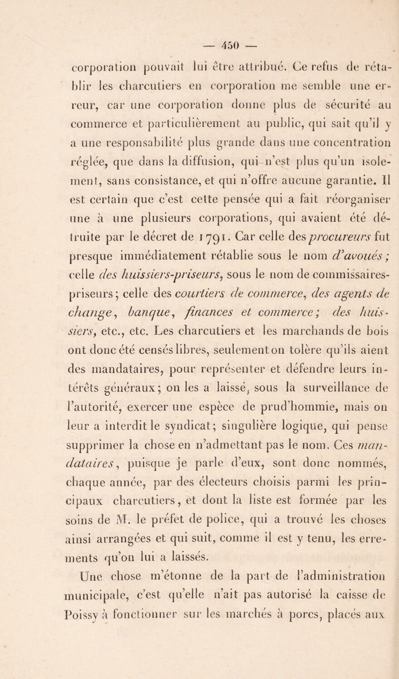 corporation pouvait lui être attribué. Ce refus de réta- blir les cbarcutiei's en corporation me semble une er- reur, car une corporation donne plus de sécurité au commerce et particulièrement au public, qui sait qu’il y a une responsabilité plus grande dans une concentration réglée, que dans la diffusion, qui n’est plus qu’un isole- menî, sans consistance, et qui n’offre aucune garantie. Il est certain que c’est cette pensée qui a fait réorganiser une à une plusieurs corporations, qui avaient été dé- truite par le décret de i 791. Car celle des procureurs fut presque immédiatement rétablie sous le nom d'ai^oiiés ; celle des huissiers-priseurs^ sous le nom de commissaires- priseurs; celle des courtiers de commerce^ des agents de change^ banque^ finances et commerce; des huis- siers^ etc., etc. Les charcutiers et les marchands de bois ont donc été censés libres, seulement on tolère qu’ils aient des mandataires, pour représenter et défendre leurs in- térêts généraux; on les a laissé^ sous la surveillance de l’autorité, exercer une espèce de prud’hornmie, mais on leur a interdit le syndicat; singulière logique, qui pense supprimer la chose en n’admettant pas le nom. Ces man- dataires ^ puisque je parle d’eux, sont donc nommés, chaque année, par des électeurs choisis parmi les prin- cipaux charcutiers, et dont la liste est formée par les soins de M. le préfet de police, qui a trouvé les choses ainsi arrangées et qui suit, comme il est y tenu, les erre- ments qu’on lui a laissés. Une chose m’étonne de la part de l’administration municipale, c’est qu’elle n’ait pas autorisé la caisse de Poissy à fonctionner sur les marchés à porcs, placés aux