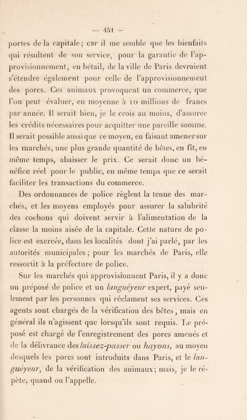 portes de la capitale; car il me seoible (pie les bieofaits qui résultent de son service, pour la garantie de l’ap- provisionnement, en bétail, de la ville de Paris devraient s’étendre également pour celle de l’approvisionnement des porcs. Ces animaux provoquent un commerce, que l’on peut évaluer, en moyenne à lo millions de francs par année. H serait bien, je le crois au moins, d’assurer les crédits nécessaires pour acquitter une pareille somme, ïl serait possible aussi que ce moyen, en faisant amener sur les marchés, une plus grande quantité de bêles, en fît, en même temps, abaisser le prix. Ce serait donc un bé- néfice réel pour le public, en même temps que ce serait faciliter les transactions du commerce. Des ordonnances de police règlent la tenue des mar- cbés, et les moyens employés pour assurer la salubrité des co(‘hons qui doivent servir à l’alimentation de la classe la moins aisée de la capitale. Cette nature de po- lice est exercée, dans les localités dont j’ai parlé, par les autorités municipales ; pour les marchés de Paris, elle ressortit à la préfecture de police. Sur les marchés qui approvisionnent Paris, il y a donc un préposé de police et un languéjeur expert, payé seu- lement par les personnes qui réclament ses services. Ces agents sont chargés de la vérification des bêtes, mais en général ils n’agissent que lorsqu’ils sont requis. î.e pré- posé est chargé de l’enregistrement des porcs amenés et de la déliv rance des laissez-passer ou hayons, au moyen desquels les porcs sont introduits dans Paris, et le Lan- guéyeur, de la vérification des animaux; mais, je le ré- pète, quand on l’appelle.