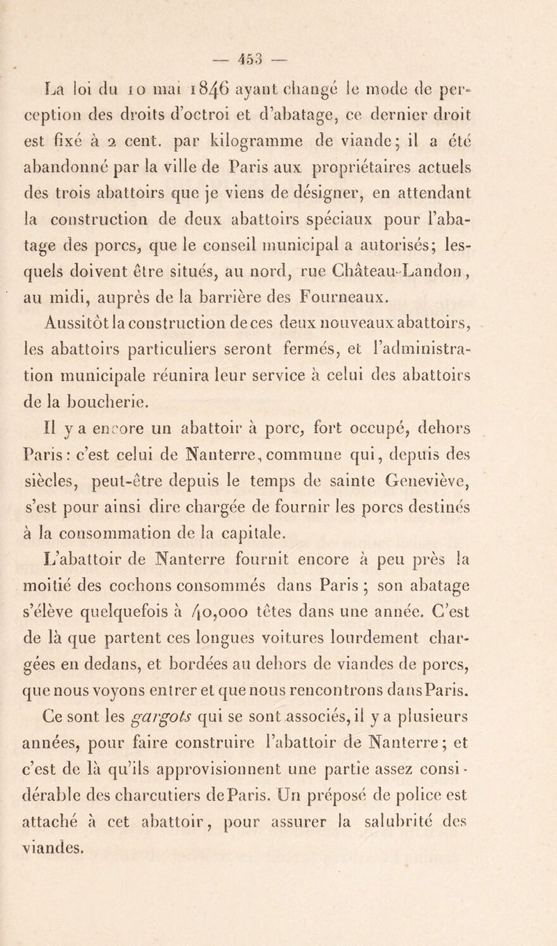 La loi (lia lo mai 1846 ayant change le mode de per* ception des droits d’octroi et d’abatage, ce dernier droit est fixé à 2 cent, par kilogramme de viande; il a été abandonné par la ville de Paris aux propriétaires actuels des trois abattoirs que je viens de désigner, en attendant la construction de deux abattoirs spéciaux pour l’aba- tage des porcs, que le conseil municipal a autorisés; les- quels doivent être situés, au nord, rue GbâteaU'Landon, au midi, auprès de la barrière des Fourneaux. Aussitôt la construction de ces deux nouveaux abattoirs, les abattoirs particuliers seront fermés, et l’administra- tion municipale réunira leur service à celui des abattoirs de la boucherie. Il y a encore un abattoir à porc, fort occupé, dehors Paris: c’est celui de Nanterre, commune qui, depuis des siècles, peut-être depuis le temps de sainte Geneviève, s’est pour ainsi dire chargée de fournir les porcs destinés à la consommation de la capitale. L’abattoir de Nanterre fournit encore à peu près la moitié des cochons consommés dans Paris ; son abatage s’élève quelquefois à 4o,ooo têtes dans une année. C’est de là que partent ces longues voitures lourdement char- gées en dedans, et bordées au dehors de viandes de porcs, que nous voyons entrer et que nous rencontrons dansParis. Ce sont les garrots qui se sont associés, il y a plusieurs années, pour faire construire l’abattoir de Nanterre; et c’est de là qu’ils approvisionnent une partie assez consi* déraljle des charcutiers de Paris. Un préposé de police est attaché à cet abattoir, pour assurer la salubrité des viandes.