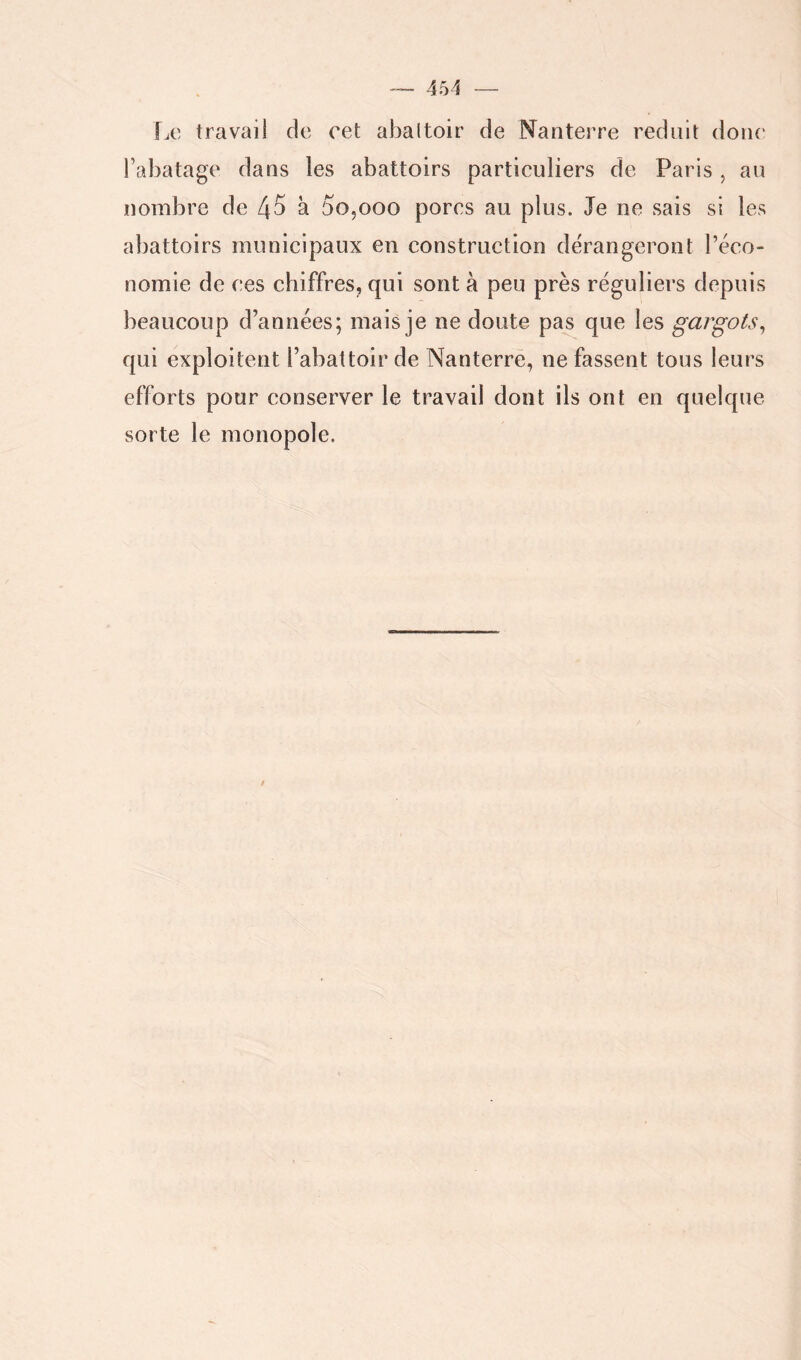 ÎÆ travail de cet abattoir de N^anterre réduit donc Fabatage dans les abattoirs particuliers de Paris , au nombre de 45 à 00,000 pores au plus. Je ne sais si les abattoirs municipaux en construction dérangeront l’éco- nomie de ces chiffres, qui sont à peu près réguliers depuis beaucoup d’années; mais je ne doute pas que les gargots^ qui exploitent l’abattoir de Nanterre, ne fassent tous leurs efforts pour conserver le travail dont ils ont en quelque sorte le monopole.
