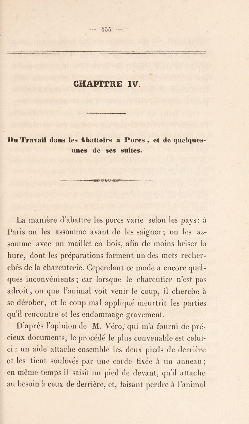 155 — GHAFÎTRE I¥. lin Travail dans Ses AbaUoIrs à flores , et de qiael«|iies» nues de ses suites. La manière d’abattre les porcs varie selon les pays: à Paris on les assomme avant de les saigner; on les as- somme avec nn maillet en bois^ afin de moins briser la hure, dont les préparations forment un des mets recher- chés de la charcuterie. Cependant ce mode a encore quel- ques inconvénients ; car lorsque le charcutier n’est pas adroit, ou que l’animal voit venir le coup, il cherche à se dérober, et le coup mal appliqué meurtrit les parties qu’il rencontre et les endommage gravement. D’après l’opinion de M. Véro,'qiii m’a fourni de pré- cieux documents, le procédé le plus convenable est celui- ci : un aide attache ensemble les deux pieds de derrière et les tient soulevés par une corde fixée à un anneau ; en même temps il saisit un pied de devant, qu’il attache au besoin à ceux de derrière, et, faisant perdre à l’animal