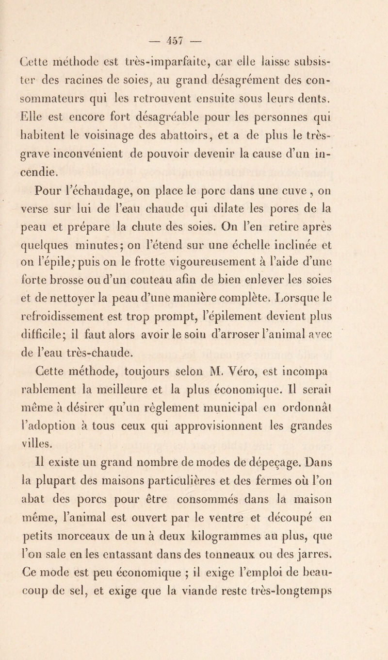 Cette méthode est très-imparfaite, car eile laisse subsis- ter des racines de soies^ au grand désagrément des con- sommateurs qui les retrouvent ensuite sous leurs dents. Elle est encore fort désagréable pour les personnes qui habitent le voisinage des abattoirs, et a de plus le très- grave inconvénient de pouvoir devenir la cause d’un in- cendie. Pour l’écbaudage, on place le porc dans une cuve , on verse sur lui de l’eau chaude qui dilate les pores de la peau et prépare la chute des soies. On l’en retire après quelques minutes; on l’étend sur une échelle inclinée et on l’épile; puis on le frotte vigoureusement à l’aide d’une forte brosse ou d’un couteau afin de bien enlever les soies et de nettoyer la peau d’une manière complète. Lorsque le refroidissement est trop prompt, l’épilement devient plus difficile; il faut alors avoir le soin d’arroser l’animal avec de l’eau très-chaude. Cette méthode, toujours selon M. Véro, est incompa rablement la meilleure et la plus économique. Il seraii même à désirer qu’un règlement municipal en ordonnât l’adoption à tous ceux qui approvisionnent les grandes villes. 11 existe un grand nombre de modes de dépeçage. Dans la plupart des maisons particulières et des fermes oîi l’on abat des porcs pour être consommés dans la maison même, l’animal est ouvert par le ventre et découpé en petits morceaux de un à deux kilogrammes au plus, que l’on sale en les entassant dans des tonneaux ou des jarres. Ce mode est peu économique ; il exige l’emploi de beau- coup de sel, et exige que la viande reste très-longtemps