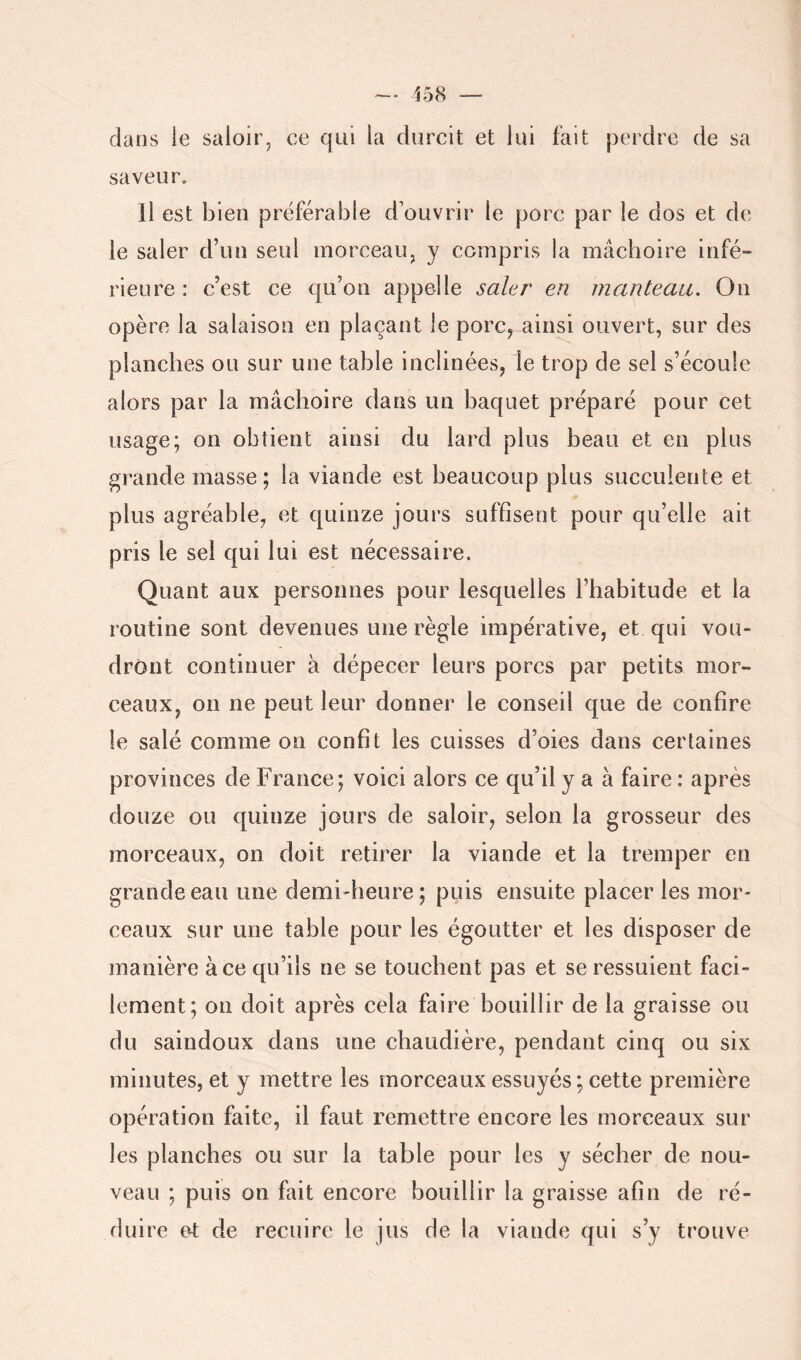 dans le saloir^ ce qui la durcit et lui fait perdre de sa saveur» Il est bien préférable d’ouvrir le porc par le dos et de le saler d’un seul morceau, y compris la mâchoire irifé- rieure : c’est ce qu’on appelle saler en manteau. Ou opère la salaison en plaçant le porc, ainsi ouvert, sur des planches ou sur une table inclinées, le trop de sel s’écoule alors par la mâchoire dans un baquet préparé pour cet usage; on obtient ainsi du lard plus beau et en plus grande masse; la viande est beaucoup plus succulente et plus agréable, et quinze jours suffisent pour qu’elle ait pris le sel qui lui est nécessaire. Quant aux personnes pour lesquelles l’habitude et la routine sont devenues une règle impérative, et qui vou- dront continuer à dépecer leurs porcs par petits mor- ceaux, on ne peut leur donner le conseil que de confire le salé comme on confit les cuisses d’oies dans certaines provinces de France; voici alors ce qu’il y a à faire : après douze ou quinze jours de saloir, selon la grosseur des morceaux, on doit retirer la viande et la tremper en grande eau une demi-heure; puis ensuite placer les mor- ceaux sur une table pour les égoutter et les disposer de manière à ce qu’ils ne se touchent pas et se ressuient faci- lement; on doit après cela faire bouillir de la graisse ou du saindoux dans une chaudière, pendant cinq ou six minutes, et y mettre les morceaux essuyés; cette première opération faite, il faut remettre encore les morceaux sur les planches ou sur la table pour les y sécher de nou- veau ; puis on fait encore bouillir la graisse afin de ré- duire et de recuire le jus de la viande qui s’y trouve