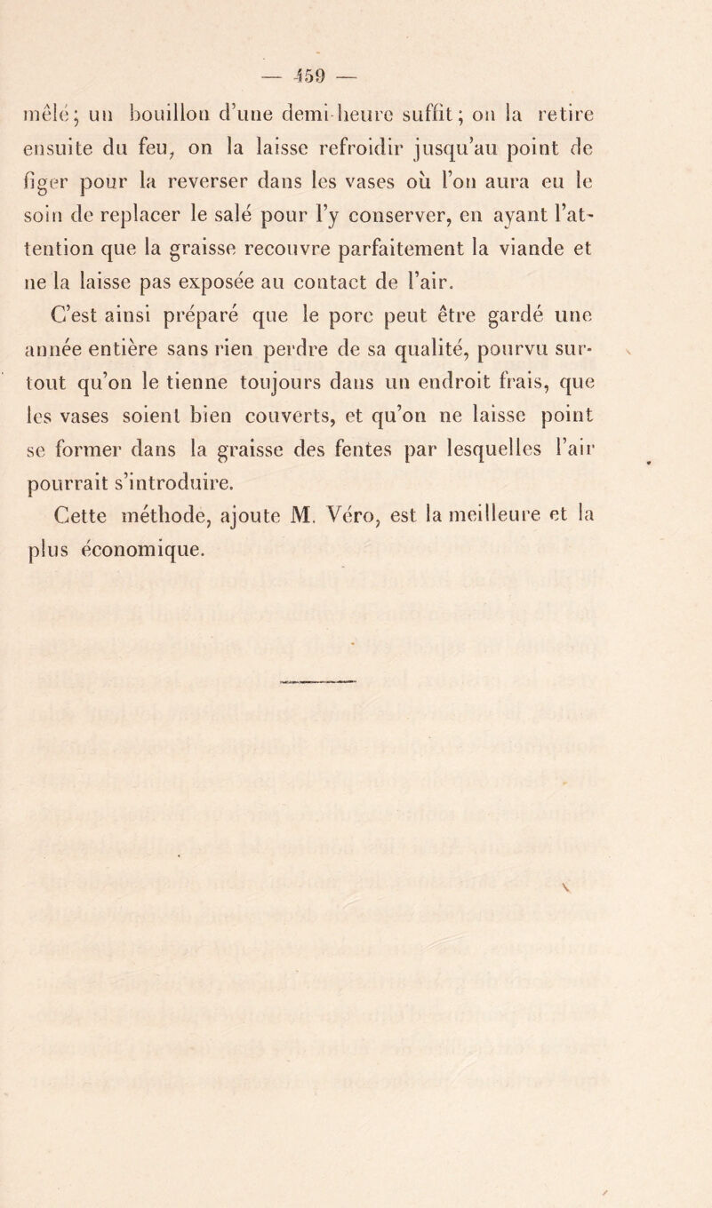 inê{(3; un bouillon d’une demi lieure suffit; on la retire ensuite du feu^ on la laisse refroidir jusqu’au point de figer pour la reverser dans les vases où l’on aura eu le soin de replacer le salé pour l’y conserver, en ayant l’at' tention que la graisse recouvre parfaitement la viande et ne la laisse pas exposée au contact de l’air. C’est ainsi préparé que le porc peut être gardé une année entière sans rien perdre de sa qualité, pourvu sur- tout qu’on le tienne toujours dans un endroit frais, que les vases soient bien couverts, et qu’on ne laisse point se former dans la graisse des fentes par lesquelles l’air pourrait s’introduire. Cette méthode, ajoute M. Véro, est la meilleure et la plus économique. V