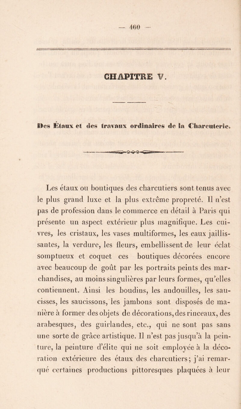 CHAPITRE ¥. Iles Étaiïx et îles tmvatis eFilioaîres de la Cliareiiterici T Les étaux ou boutiques des charcutiers sont tenus avec le plus grand luxe et la plus extrême propreté. Il n’est pas de profession dans le commerce en détail à Paris qui présente un aspect extérieur plus magnifique. Les cui» vreS;, les cristaux, les vases multiformes, les eaux jaillis- santes, la verdure, les fleurs, embellissent de leur éclat somptueux et coquet ces boutiques décorées encore avec beaucoup de goût par les portraits peints des mar- chandises, au moins singulières par leurs formes, qu’elles contiennent. Ainsi les boudins, les andouilles, les sau- cisses, les saucissons, les jambons sont disposés de ma- nière à former des objets de décorations, des rinceaux, des arabesques, des guirlandes, etc., qui ne sont pas sans une sorte de grâce artistique. Il n’est pas jusqu’à la pein- ture, la peinture d’élite qui ne soit employée à la déco- ration extérieure des étaux des charcutiers; j’ai remar- qué certaines productions pittoresques plaquées à leur