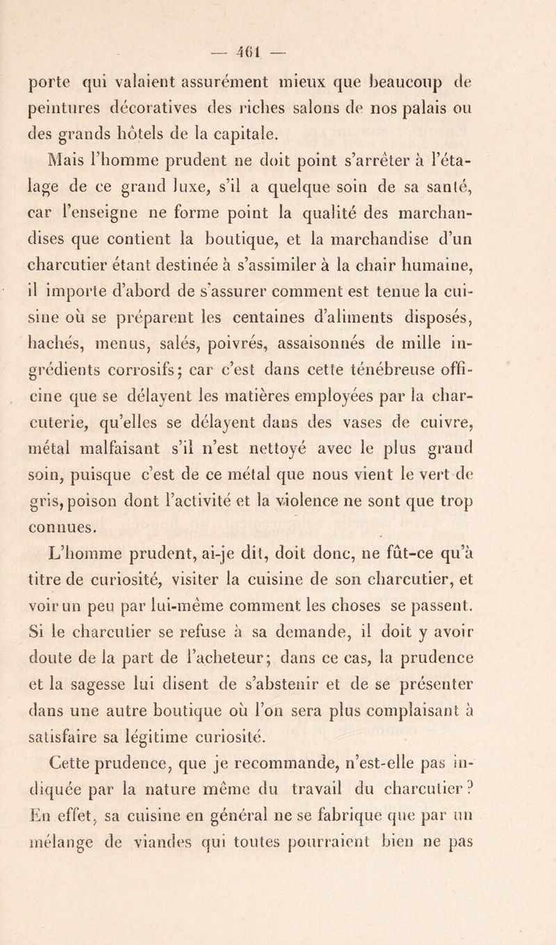 — 401 — porte qui valaient assurément mieux que beaucoup de peintures décoratives des riches salons de nos palais ou des grands hôtels de la capitale. Mais l’homme prudent ne doit point s’arrêter à l’éta- lage de ce grand luxe, s’il a quelque soin de sa santé, car l’enseigne ne forme point la qualité des marchan- dises que contient la boutique, et la marchandise d’un charcutier étant destinée à s’assimiler à la chair humaine, il importe d’abord de s'assurer comment est tenue la cui- sine où se préparent les centaines d’aliments disposés, hachés, menus, salés, poivrés, assaisonnés de mille in- grédients corrosifs; car c’est dans cette ténébreuse offi- cine que se délayent les matières employées par la char- cuterie, qu’elles se délayent dans des vases de cuivre, métal malfaisant s’il n’est nettoyé avec le plus grand soin, puisque c’est de ce métal que nous vient le vert de gris, poison dont l’activité et la violence ne sont que trop connues. L’homme prudent, ai-je dit, doit donc, ne fût-ce qu’à titre de curiosité, visiter la cuisine de son charcutier, et voir un peu par lui-inéme comment les choses se passent. Si le charcutier se refuse à sa demande, il doit y avoir doute de la part de l’acheteur; dans ce cas, la prudence et la sagesse lui disent de s’abstenir et de se présenter dans une autre boutique où l’on sera plus complaisant à satisfaire sa légitime curiosité. Cette prudence, que je recommande, n’est-elle pas in- diquée par la nature même du travail du charcutier ? En effet, sa cuisine en générai ne se fabrique que par un mélange de viandes qui toutes pourraient bien ne pas