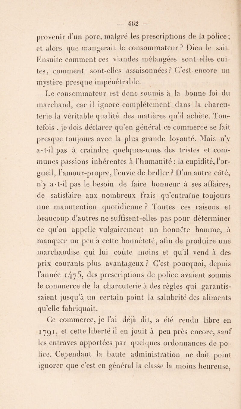 provenir d’un porc, malgré les prescriptions de la police; et alors que mangerait le consommateur? Dieu le sait. Ensuite comment ces viandes mélangées sont'elles cui- tes, comment sont-elles assaisonnées? C’esl encore un mystère presque impénétrable. Le consommateur est donc soumis à la bonne foi du marchand, car il ignore complètement dans la charcu- terie la véritable qualité des matières qu’il achète. Tou- tefois , je dois déclarer qu’en générai ce commerce se fait presque toujours avec la plus grande loyauté. Mais n’y a-i-il pas à craindre quelques-unes des tristes et com- munes passions inhérentes à riiumanité : la cupidité, l’or- gueil, l’amour-propre, l’envie de briller ? D’un auti’e côté, n’y a-t-il pas le besoin de faire honneur à ses affaires, de satisfaire aux nombreux frais qu’entraîne toujours une manutention quotidienne ? Toutes ces raisons et beaucoup d’autres ne suffisent-elles pas pour déterminer ce qu’on appelle vulgairement un honnête homme, a manquer un peu à celte honnêteté, afin de produire une marchandise qui lui coûte uioins et qu’il vend à des prix courants plus avantageux? C’est pourquoi, depuis l’année prescriptions de police avaient soumis le commerce de la charcuterie à des règles qui garantis- saient jusqu’à un certain point la salubrité des aliments qu’elle fabriquait. Ce commerce, je l’ai déjà dit, a été rendu libre en 17915 et cette liberté il en jouit à peu près encore, sauf les entraves apportées par quelques ordonnances de po- lice. Cependant la haute administration ne doit point ignorer que c’est en général la classe la moins heureuse