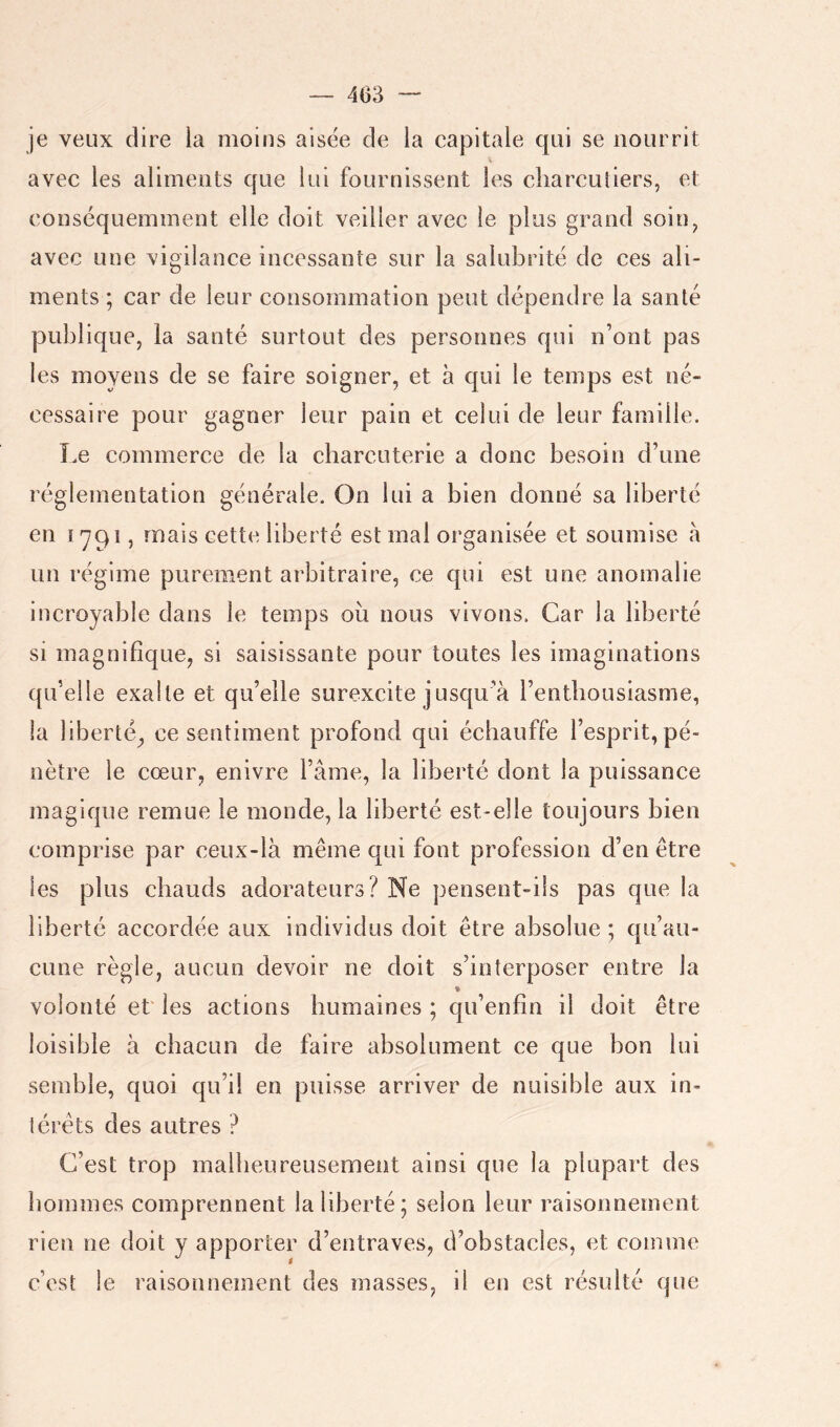 — 403 je veux dire la moins aisée de la capitale qui se nourrit avec les aliments que lui fournissent les cliarculiers, et conséquemment elle doit veiller avec le plus grand soin^ avec une vigilance incessante sur la salubrité de ces ali- ments ; car de leur consommation peut dépendre la santé publique, la santé surtout des personnes qui n’ont pas les moyens de se faire soigner, et à qui le temps est né- cessaire pour gagner leur pain et celui de leur famille. Le commerce de la charcuterie a donc besoin d’une réglementation générale. On lui a bien donné sa liberté en î 791, mais cette liberté est mal organisée et soumise à un régime purement arbitraire, ce qui est une anomalie incroyable dans le temps où nous vivons. Car la liberté si magnifique, si saisissante pour toutes les imaginations qu’elle exalte et qu’elle surexcite jusqu’à l’enthousiasme, la liberté, ce sentiment profond qui échauffe l’esprit, pé- nètre le cœur, enivre l’âme, la liberté dont la puissance magique remue le monde, la liberté est-elle toujours bien comprise par ceux-là même qui font profession d’en être les plus chauds adorateurs? Ne pensent-ils pas que la liberté accordée aux individus doit être absolue ; qu’au- cune règle, aucun devoir ne doit s’interposer entre la « volonté et' les actions humaines ; qu’enfin il doit être loisible à chacun de faire absolument ce que bon lui semble, quoi qu’il en puisse arriver de nuisible aux in- térêts des autres ? C’est trop malheureusement ainsi que la plupart des hommes comprennent la liberté; selon leur raisonnement rien ne doit y apporter d’entraves, d’obstacles, et comme c’est le raisonnement des masses, il eii est résidté que