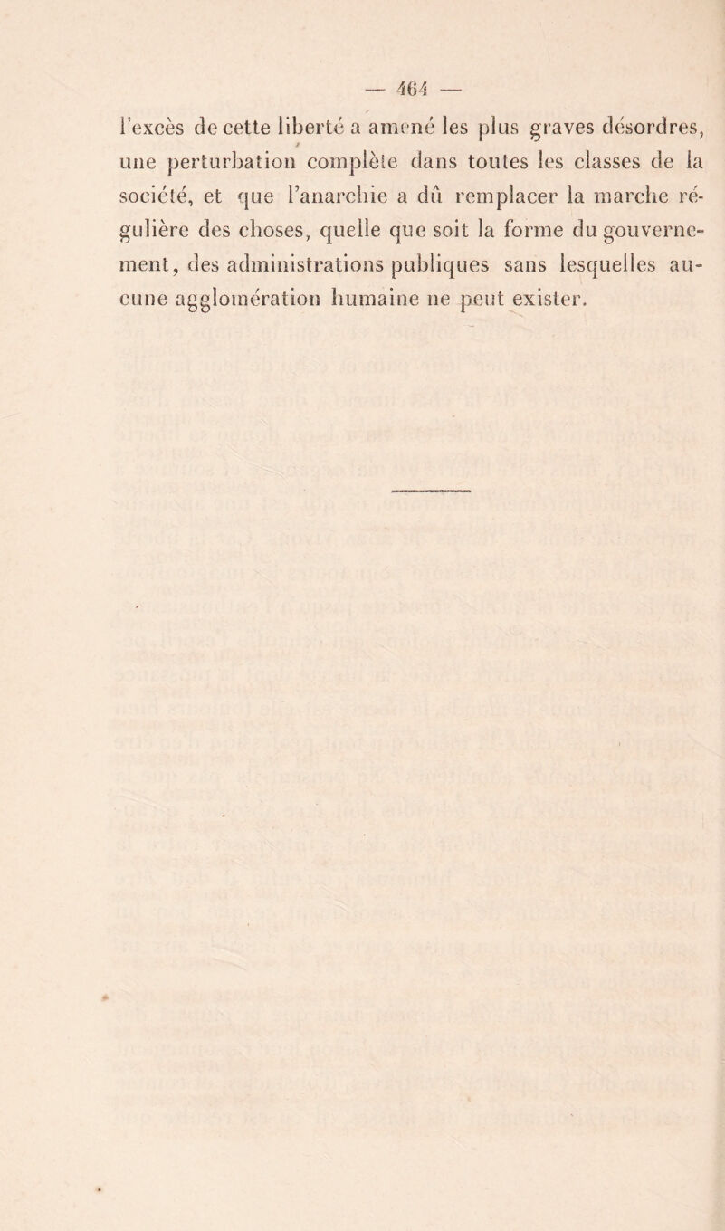 l’excès (le cette liberté a amené les plus graves désordres, f une perturbation coinplèle dans toutes les classes de la société, et que l’anarchie a du remplacer la marche ré- gulière des choses, quelle qne soit la forme du gouverne- ment, des administrations publiques sans lesquelles au- cune agglomération humaine ne peut exister.