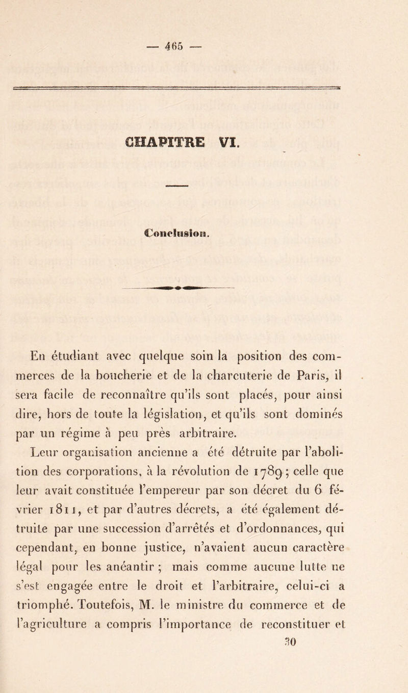 GHAPÏTRE VI. Coiicliiiioss. En étudiant avec quelque soin la position des com- merces de la boucherie et de la charcuterie de Paris^ il sera facile de reconnaître qu’ils sont placés, pour ainsi dire, hors de toute la législation, et qu’ils sont dominés par un régime à peu près arbitraire. Leur organisation ancienne a été détruite par l’aboli- tion des corporations, à la révolution de 1789; celle que leur avait constituée l’empereur par son décret du 6 fé- vrier 1811, et par d’autres décrets, a été également dé- truite par une succession d’arrêtés et d’ordonnances, qui cependant, en bonne justice, n’avaient aucun caractère légal pour les anéantir ; mais comme aucune lutte ne s’est engagée entre le droit et l’arbitraire, celui-ci a triomphé. Toutefois, M. le ministre du commerce et de l’agriculture a compris l’importance de reconstituer et m)