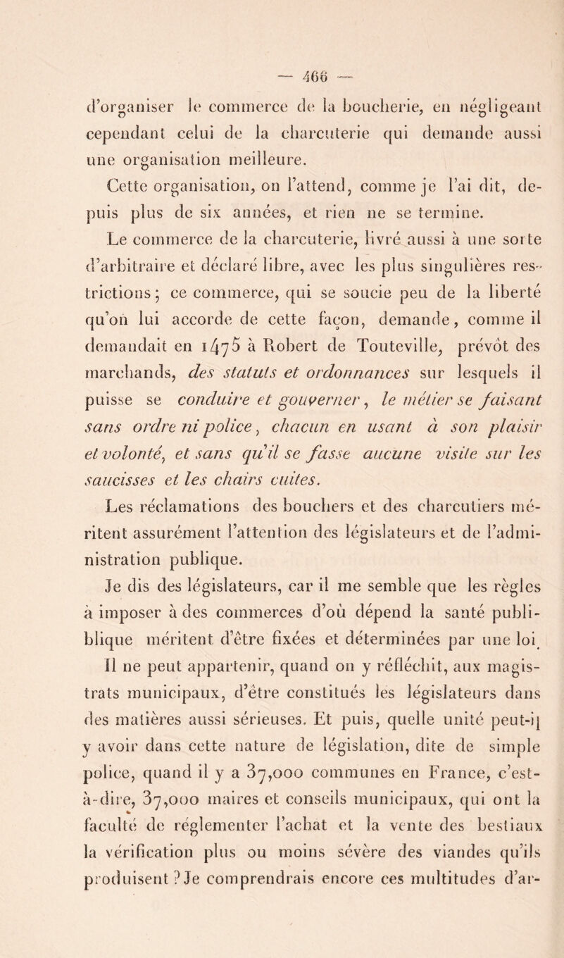 d’organiser le commerce de la boucherie, en négligeant cependant celui de la charcuterie qui demande aussi une organisation meilleure. Cette organisation, on l’attend, comme je l’ai dit, de- puis plus de six années, et rien ne se termine. Le commerce de la charcuterie, livré aussi à une sorte d’arbitraire et déclaré libre, avec les plus singulièi’es res» trictions ; ce commerce, qui se soucie peu de la liberté qu’on lui accorde de cette façon, demande, comme il demandait en 1475 à Robert de Touteville, prévôt des marchands, des statuts et ordonnances sur lesquels il puisse se conduire et gouverner, le métier se faisant sans ordre ni police ^ chacun en usant ci son plaisir et volonté^ et sans quil se fasse aucune visite sur les saucisses et les chairs cuites. Les réclamations des bouchers et des charcutiers mé- ritent assurément l’attention des législateurs et de l’admi- nistration publique. Je dis des législateurs, car il me semble que les règles à imposer à des commerces d’où dépend la santé publi- blique méritent d’être fixées et déterminées par une loi^ Il ne peut appartenir, quand on y réfléchit, aux magis- trats municipaux, d’être constitués les législateurs dans des matières aussi sérieuses. Et puis, quelle unité peut-i| y avoir dans cette nature de législation, dite de simple police, quand il y a 87,000 communes en France, c’est- à-dire, 87,000 maires et conseils municipaux, qui ont la faculté de réglementer l’achat et la vente des bestiaux la vérification plus ou moins sévère des viandes qu’ils produisent ? Je comprendrais encore ces multitudes d’ar-