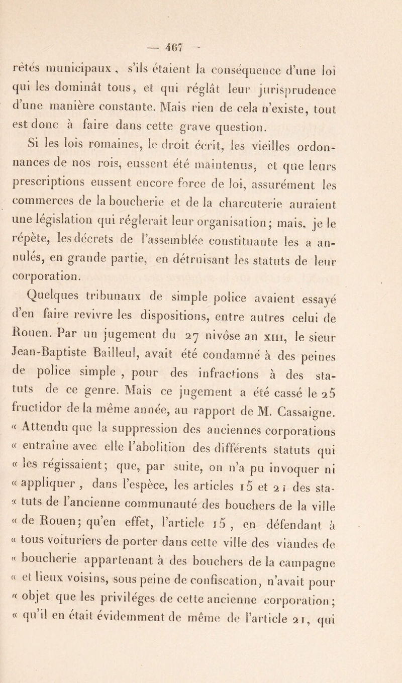 rétës municipaux, s’ils étaient la conséquence d’une loi qui les dominât tous, et qui réglât leur jurisprudence d’une manière constante. Mais rien de cela n’existe, tout est donc â faire dans cette grave question. Si les lois romaines, le di’oit écrit, les vieilles ordon- nances de nos rois, eussent été maintenus, et que leurs prescriptions eussent encore force de loi, assurément les commerces de la boucherie et de la charcuterie auraient une législation qui réglerait leur organisation; mais, je le répète, les décrets de l’assemblée constituante les a an- nulés, en grande partie, en détruisant les statuts de leur corporation. Quelques tribunaux de simple police avaient essayé d’en faire revivre les dispositions, entre autres celui de Kouen. Par un jugement du sy nivôse an xrii, le sieur Jean-Baptiste Bailieul, avait ete condamné â des peines de police simple , pour des infractions à des sta- tuts de ce genre. Mais ce jugement a été cassé le 25 fructidor de la même année, au rapport de M. Cassaigne. x\ttendu que la suppression des anciennes corporations « entraîne avec elle l’abolition des différents statuts qui (f les régissaient; que, par suite, on ifa pu invoquer ni « appliquer , dans l’espèce, les articles i5 et 2i des sta- tuts de l’ancienne communauté des bouchers de la ville c( de Bouen; qu’en effet, l’article i5 , en défendant â a tous voituriers de porter dans cette ville des viandes de boucherie appartenant a des bouehers de la campagne « et lieux voisins, sous peine de confiscation, n’avait pour objet que les privilèges de cette ancienne corporation; « qu il en était évidemment de même de l’article 21, qui