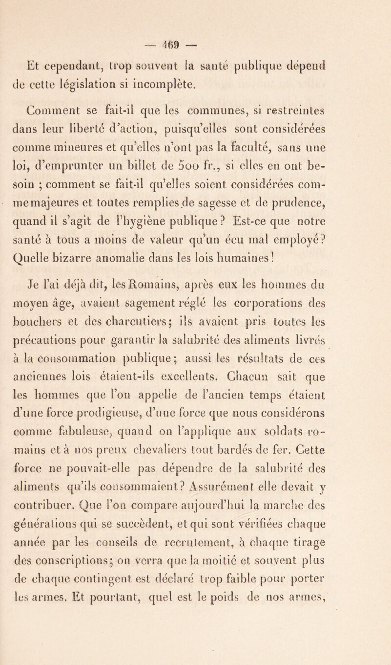 Et cependant, trop souvent la santé publique dépend de cette législation si incomplète. Comment se fait-il que les communes, si restreintes dans leur liberté d^action, puisqu’elles sont considérées comme mineures et qu’elles n’ont pas la faculté, sans une loi, d’emprunter un billet de 5oo fr., si elles en ont be- soin ; comment se fait-il qu’elles soient considérées com- me majeures et toutes remplies de sagesse et de prudence, quand il s’agit de l’hygiène publique ? Est-ce que notre santé à tous a moins de valeur qu’un écu mai employé? Quelle bizarre anomalie dans les lois humaines! Je l’ai déjà dit, les Romains, après eux les hommes du moyen âge, avaient sagement réglé les corporations des bouchers et des charcutiers ; ils avaient pris toutes les précautions pour garantir la salubrité des aliments livrés à la consommation publique; aussi les résultats de ces anciennes lois étaient-ils excellents. Chacun sait que les hommes que l’on appelle de l’ancien temps étaient d’une force prodigieuse, d’une force que nous considérons comme fabuleuse, quand on l’applique aux soldats ro- mains et à nos preux chevaliers tout bardés de fer. Cette force ne pouvait-elle pas dépendre de la salubrité des aliments qu’ils consommaient? iissurémenl elle devait y contribuer. Que l’on compare aujourd’hui la marche des générations qui se succèdent, et qui sont vérifiées chaque année par les conseils de recrutement, à chaque tirage des conscriptions; on verra que la moitié et souvent plus de chaque contingent est déclaré trop faible pour porter les armes. Et pourtant, quel est le poids de nos armes,