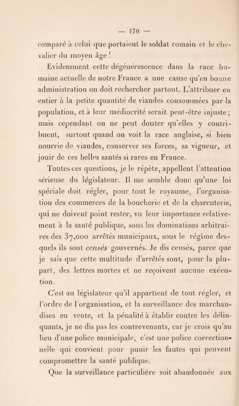 comparé à celui que portaient le soldat romain et le che- valier du moyen âge ! Evidemment cette dégénérescence dans la race hu- maine actuelle de notre France a une cause qu’en bonne administration on doit rechercher partout. L’attribuer en entier à la petite quantité de viandes consommées par la population, et à leur médiocrité serait peut-être injuste; mais cependant on ne peut douter qu’elles y contri- buent, surtout quand on voit la race anglaise, si bien nourrie de viandes, conserver ses forces, sa vigueur, et jouir de ces belles santés si rares en France. Toutes ces questions, je le répète, appellent l’attention sérieuse du législateur. Il me semble donc qu’une loi spéciale doit régler, pour tout le royaume, l’organisa- tion des commerces de la boucherie et de la charcuterie, qui ne doivent point rester, vu leur importance relative- ment à la santé publique, sous les dominations arbitrai- res des 37,000 arrêtés municipaux, sous le régime des- quels ils sont censés gouvernés. Je dis censés, parce que je sais que cette multitude d’arrêtés sont, pour la plu- part, des lettres mortes et ne reçoivent aucune exécu- tion. C’est au législateur qu’il appartient de tout régler, et l’ordre de l’organisation, et la surveillance des marchan- dises en vente, et la pénalité à établir contre les délin- quants, je ne dis pas les contrevenants, car je crois qu’au lieu d’une police municipale, c’est une police correction- nelle qui convient pour punir les fautes qui peuvent compromettre la santé publique. Que la surveillance particulière soit abandonnée aux