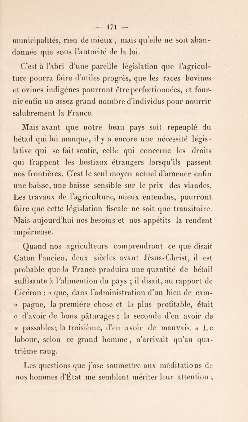 municipalitésj rien de mieux , mais qu’elle ne soit aban- donnée que sous l’autorité de la loi. C’est à l’abri d’une pareille législation que l’agricul- ture pourra faire d’utiles progrès, que les races bovines et ovines indigènes pourront être perfectionnées, et four- nir enfin un assez grand nombre d’individus pour nourrir salubrement la France. Mais avant que notre beau pays soit repeuplé du bétail qui lui manque, il y a encore une nécessité légis- lative qui se fait sentir, celle qui concerne les droits qui frappent les bestiaux étrangers lorsqu’ils passent nos frontières. C’est le seul moyen actuel d’amener enfin une baisse, une baisse sensible sur le prix des viandes. Les travaux de l’agriculture, mieux entendus, pourront faire que cette législation fiscale ne soit que transitoire. Mais aujourd’hui nos besoins et nos appétits la rendent impérieuse. Quand nos agriculteurs comprendront ce que disait Caton l’ancien, deux siècles avant Jésus-Christ, il est probable que la France produira une quantité de bétail suffisante à Falimention du pays ; il disait, au rapport de Cicéron : que, dans l’administration d’un bien de carn- « pagne, la première chose et la plus profitable, était « d’avoir de bons pâturages ; la seconde d’en avoir de (c passables; la troisième, d’en avoir de mauvais. » Le labour, selon ce grand homme, n’arrivait qu’au qua- trième rang. Les questions que j’ose soumettre aux méditations de nos hommes d’État me semblent mériter leur attention ;