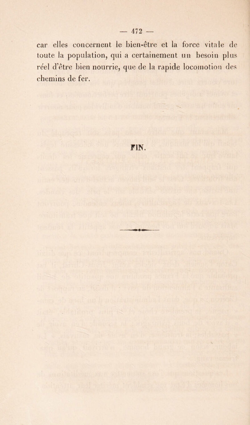 car elles concernent le bien-être et la force vitale de toute la population, cpii a certainement un besoin plus réel d’être bien nourrie, que de la rapide locomotion des chemins de fer. FIN.