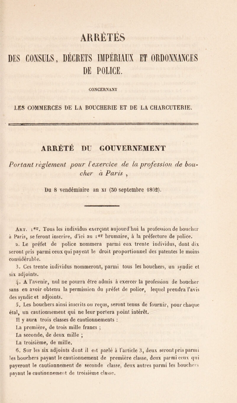 ARRÊTÉS DES CONSULS, DÉCRETS IMPÉRIAUX ET ORDONNANCES DE POLICE. CONCERNANT LES COMMERCES DE LA BOUCHERIE ET DE LA CHARCUTERIE. ARRÊTÉ DU GOUVERNEMENT Portant reglement pour ïexereice de la profession de bou” cher a Paris , Du 8 vendémiaire an xi (30 septembre 1802). a Art. Tous les individus exerçant aujourd’hui la profession de boucher à Paris, se feront inscrire, d’ici au brumaire, à la préfecture de police. 2. Le préfet de police nommera parmi eux trente individus, dont dix seront pris parmi ceux qui payent le droit proportionnel des patentes le moins considérable. 3. Ces trente individus nommeront, parmi tous les bouchers, un syndic et six adjoints. 4. A l’avenir, nul ne pourra être admis à exercer la profession de boucher sans en avoir obtenu la permission du préfet de police, lequel prendra l’avis des syndic et adjoints. 5. Les bouchers ainsi inscrits ou reçus, seront tenus de fournir, pour chaque étal, un cautionnement qui ne leur portera point intérêt. Il y aura trois classes de cautionnements : La première, de trois mille francs ; La seconde, de deux mille ; La troisième, de mille. 6. Sur les six adjoints dont il est parlé à l’article 3, deux seront pris parmi les bouchers payant le cautionnement de première classe, deux parmi ceux qui payeront le cautionnement de seconde classe, deux autres parmi les bouchers payant le cautionnement de troisième classe.