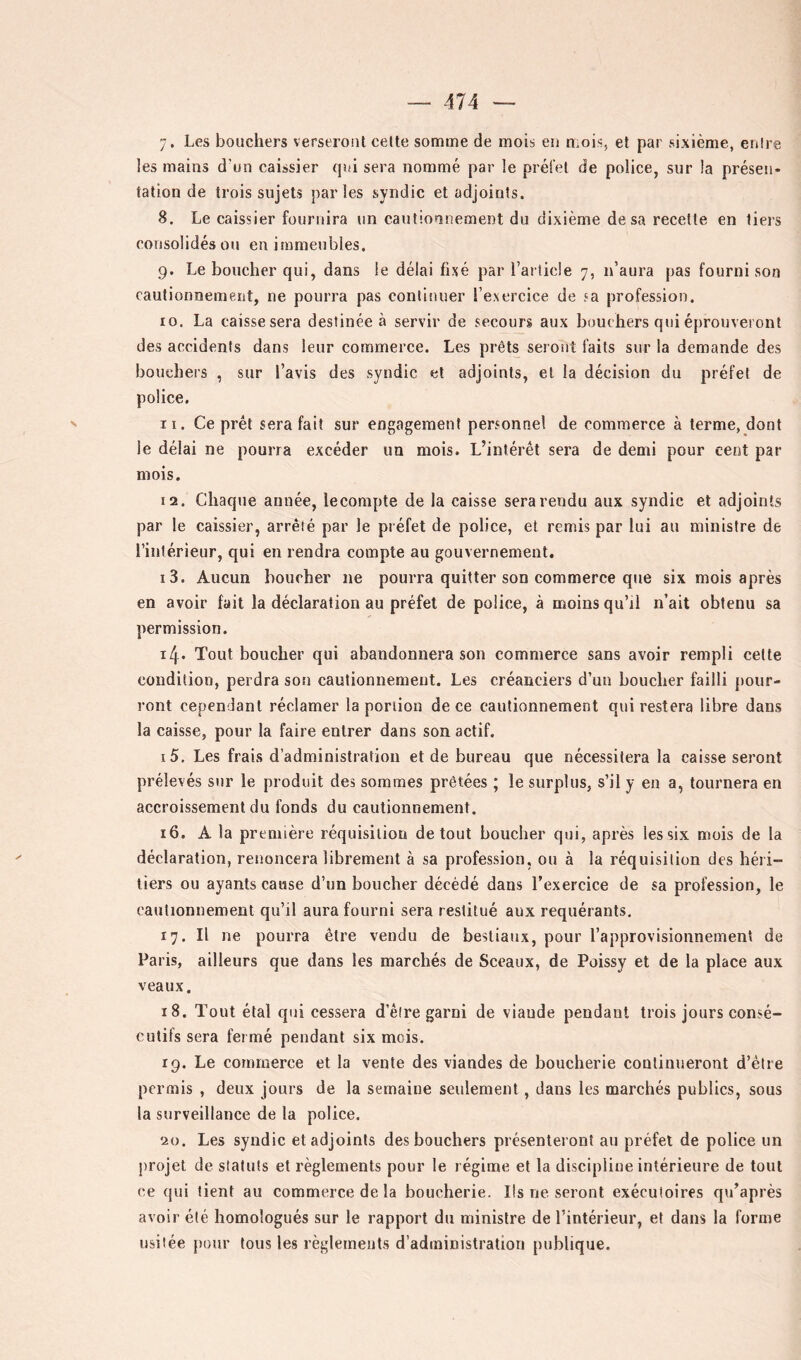 les mains d'un caissier qui sera nommé par le préfet de police, sur la présen- tation de trois sujets parles syndic et adjoints. 8. Le caissier fournira un cautionnement du dixième de sa recette en tiers consolidés ou en immeubles. 9. Le boucher qui, dans le délai fixé par l’arlicle 7, n’aura pas fourni son cautionnement, ne pourra pas continuer l’exercice de sa profession. 10. La caisse sera destinée à servir de secours aux bouchers qui éprouveront des accidents dans leur commerce. Les prêts seront faits sur la demande des bouchers , sur l’avis des syndic et adjoints, et la décision du préfet de police. 11. Ce prêt sera fait sur engagement personnel de commerce à terme, dont le délai ne pourra excéder un mois. L’intérêt sera de demi pour cent par mois. 12. Chaque année, lecompte de la caisse sera rendu aux syndic et adjoints par le caissier, arrêté par le préfet de police, et remis par lui au ministre de l’intérieur, qui en rendra compte au gouvernement. 13. Aucun boucher ne pourra quitter son commerce que six mois après en avoir fait la déclaration au préfet de police, à moins qu’il n’ait obtenu sa permission. ïl\ . Tout boucher qui abandonnera son commerce sans avoir rempli cette condition, perdra son cautionnement. Les créanciers d’un boucher failli pour- ront cependant réclamer la portion de ce cautionnement qui restera libre dans la caisse, pour la faire entrer dans son actif. 15. Les frais d’administration et de bureau que nécessitera la caisse seront prélevés sur le produit des sommes prêtées ; le surplus, s’il y en a, tournera en accroissement du fonds du cautionnement. 16. A la première réquisition de tout boucher qui, après les six mois de la déclaration, renoncera librement à sa profession, ou à la réquisition des héri- tiers ou ayants cause d’un boucher décédé dans l’exercice de sa profession, le cautionnement qu’il aura fourni sera r estitué aux requérants. 17. Il ne pourra être vendu de bestiaux, pour l’approvisionnement de Paris, ailleurs que dans les marchés de Sceaux, de Poissy et de la place aux veaux. 18. Tout étal qui cessera d’êire garni de viande pendant trois jours consé- cutifs sera fermé pendant six mois. 19. Le commerce et la vente des viandes de boucherie continueront d’être permis , deux jours de la semaine seulement, dans les marchés publics, sous la surveillance de la police. 20. Les syndic et adjoints des bouchers présenteront au préfet de police un projet de statuts et règlements pour le régime et la discipline intérieure de tout ce qui lient au commerce de la boucherie. Ils ne seront exécutoires qu’après avoir été homologués sur le rapport du ministre de l’intérieur, et dans la forme usitée pour tous les règlements d’administration publique.