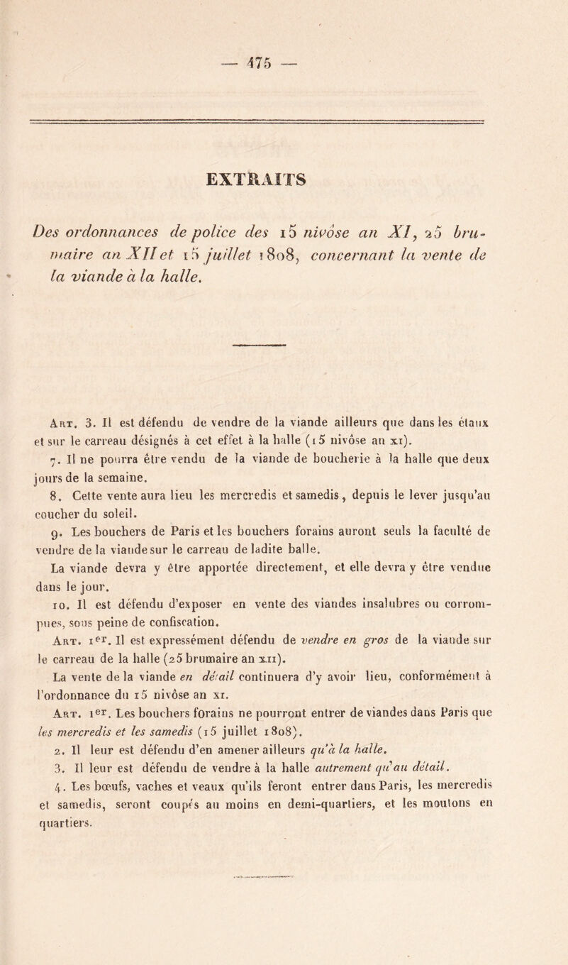 EXTRAITS Des ordonnances de police des i5 nwose an XI, 20 bru- maire an Xîîet iri juillet î8o8, concernant la vente de la viande à la halle. A-rt. 3. Il est défendu de vendre de la viande ailleurs que dans les élaiix et sur le carreau désignés à cet effet à la halle (i5 nivôse an xi). 7. Il ne pourra être vendu de la viande de boucherie à la halle que deux jours de la semaine. 8. Celte vente aura lieu les mercredis et samedis , depuis le lever jusqu’au coucher du soleil. 9. Les bouchers de Paris et les bouchers forains auront seuls la faculté de vendre de la viande sur le carreau de ladite balle. La viande devra y être apportée directement, et elle devra y être vendue dans le jour. 10. Il est défendu d’exposer en vente des viandes insalubres ou corrom- pues, sous peine de confiscation. Art. 1^1’. Il est expressément défendu de vendre en gros de la viande sur le carreau de la halle (aS brumaire an xii). La vente delà viande en déiail continuera d’y avoir lieu, conformément à l’ordonnance du i5 nivôse an xi. Art. ler. Les bouchers forains ne pourront entrer de viandes dans Paris que les mercredis et les samedis (i5 juillet 1808). 2. Il leur est défendu d’en amener ailleurs qu’à la halle. 3. Il leur est défendu de vendre à la halle autrement qiiau détail. 4. Les bœufs, vaches et veaux qu’ils feront entrer dans Paris, les mercredis et samedis, seront coupés au moins en demi-quartiers, et les moulons en quartiers.