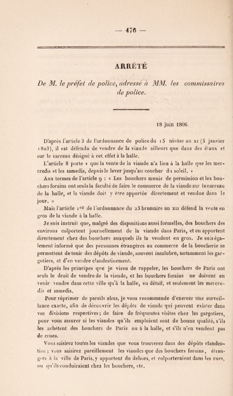 ARRÊTÉ De M, le préfet de police^ adressé à MM. les commissaires de police. 18 juin 1806. D’après i’article 3 de l’ordoDiiance de police du i5 nivôse an xi (5 janvier i8o3), il est défendu de vendre de la viande ailleurs que dans des éîaux eî sur le carreau désigné à cel effet à la halle. L’article 8 porte « que la vente de la viande n’a lieu à la halle que les mer» credis elles samedis, depuis le lever jusqu’au coucher du soleil. » Aux termes de l’article 9 : « Les bouchers munis de permission elles bou- chers forains ont seuls la faculté de faire le commerce de la viande sur le carreau de la halle, et la viande doit y être apportée directement et vendue dans la jour. » Mais l’article de l’ordonnance du aS brumaire an xii défend la vente en gros de la viande à la halle. Je suis instruit que, malgré des dispositions aussi formelles, des bouchers des environs colportent journellement de la viande dans Paris, et en apportent directement chez des bouchers auxquels ils la vendent en gros. Je suis éga- lement informé que des personnes étrangères au commerce de la boucherie se permettent détenir des dépôts de viande,souvent insalubre, notamment les gar- gotiers, et d’en vendre clandestinement. D’après les principes que je viens de rappeler, les bouchers de Paris ont seuls le droit de vendre de la viande, et les bouchers forains ne doivent en venir vendre dans celle ville qu’à la halle, en détail, et seulement les mercre- dis et samedis. Pour réprimer de pareils abus, je vous recommande d’exercer une surveil- lance exacte, afin de découvrir les dépôts de viande qui peuvent exister dans vos divisions respectives ; de faire de fréquentes visites chez les gargotiers, pour vous assurer si les viandes qu’ils emploient sont de bonne qualité, s’ils les achètent des bouchers de Paris ou à la halle, et s’ils n’en vendent pas de CI lies. Vous saisirez toutes les viandes que vous trouverez dans des dépôts clandes- tins; vous saisirez pareillement les viandes que des bouchers forains, étran- girs à la ville de Paris, y apportent du dehors, et colporteraient dans les rues, ou (pi’ilsconduiraient chez les bouchers, etc.
