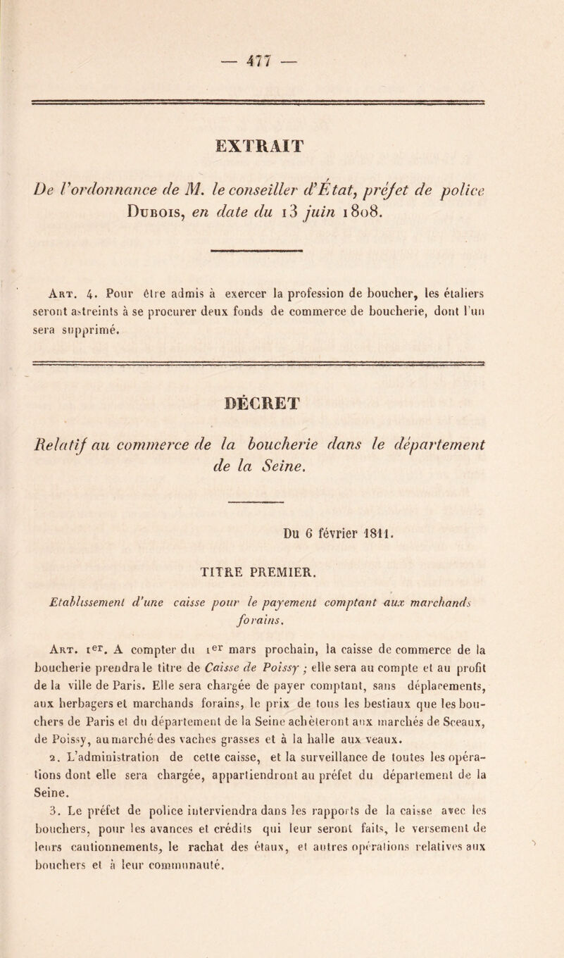 EXTRAIT De Vordonnance de M, le conseiller d’Etat, préjet de police Dubois, en date du i3 juin 1808. Art. 4. Pour être admis à exercer la profession de boucher, les étaîiers seront astreints à se procurer deux fonds de commerce de boucherie, dont bun sera supprimé. DÉCRET Relatif nu convnerce de la boucherie dans le département de la Seine. Du 6 février 1811. TITRE PREMIER. Etahlissemenl d'une caisse pour le payement comptant aux marchands forains. Art. ter, A compter du mars prochain, la caisse de commerce de la boucherie prendra le titre de Caisse de Poissy ■ elle sera au compte et au profit de la ville de Paris. Elle sera chargée de payer comptant, sans déplacements, aux herbagers et marchands forains, le prix de tous les bestiaux que les bou- chers de Paris et du département de la Seine achèteront aux marchés de Sceaux, de Poissy, au marché des vaches grasses et à la halle aux veaux. 2. L’administration de celte caisse, et la surveillance de toutes les opéra- tions dont elle sera chargée, appartiendront au préfet du département de la Seine. 3, Le préfet de police interviendra dans les rapports de la caisse avec les bouchers, pour les avances et crédits qui leur seront faits, le versement de leurs cautionnements, le rachat des étaux, et autres opérations relatives aux bouchers et à leur communauté.