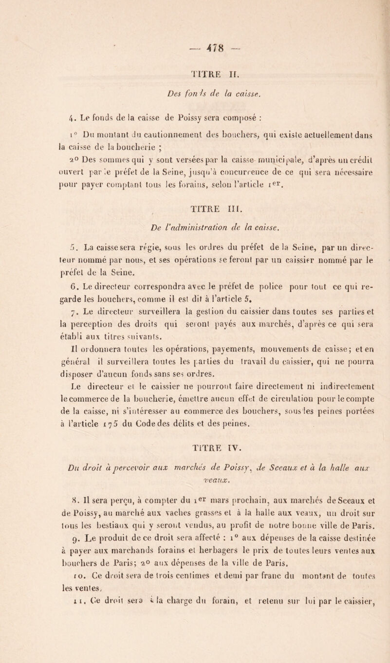 nXRE ir. Des fon h de la caisse. 4. Le fonds de la caisse de Poissy sera composé ; i” Dn monlant Ja cautionnement des bouchers, qui existe actuellement dans la caisse de la boucherie ; ao Des sommes qui y sont versées par la caisse municipale, d’après un crédit ouvert parle préfet de la Seine, jusqu’à concurrence de ce qui sera nécessaire pour payer comptant tous les forains, selon l’article TITRE III. De Vadministraiion de la caisse. 5. La caisse sera régie, sous les ordres du préfet de la Seine, par un direc- teur nommé par nous, et ses opérations se feront par un caissier nommé par le préfet de la Seine. 6. Le directeur correspondra avec le préfet de police pour tout ce qui re- garde les bouchers, comme il est dit à l’article 5, 7. Le directeur surveillera la gestion du caissier dans toutes ses parties et la perception des droits qui seront payés aux marchés, d’après ce qui sera établi aux titres suivants. Il ordonnera toutes les opérations, payements, mouvements de caisse; et en général il surveillera toutes les parties du travail du caissier, qui ne pourra disposer d’aucun fonds sans ses ordres. Le directeur ei le caissier ne pourront faire directement ni indirectement lecommerce de la boucherie, émettre aucun effet de circulation pourlecompte de la caisse, ni s’intéresser au commerce des bouchers, sous les peines portées à l’article 175 du Code des délits et des peines. TiTRE IV. Du droit à percevoir aux marchés de Poissy.. de Sceaux et à la halle aux veaux. 8. Il sera perçu, à compter du mars prochain, aux marchés de Sceaux et de Poissy, au marché aux vaches grasses et à la halle aux veaux, nu droit sur tous les bestiaux qui y seront veiidus, au profit de notre bonne ville de Paris. 9. Le produit de ce droit sera affecté : 1® aux dépenses de la caisse destinée à payer aux marchands forains et herbagers le prix de toutes leurs ventes aux bouchers de Paris; ao aux dépenses de la ville de Paris. ro. Ce droit sera de trois centimes et demi par franc du montant de tontes les ventes, il. Ce droit sera i; la charge dn forain, et retenu sur lui par le caissier,