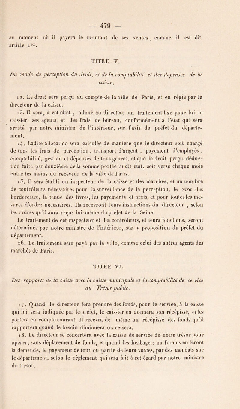 au moment où il payera le moulant de ses ventes , comme il est dit arlicle TITRE V. Du mode de perception du droite et de la comptabilité et des dépenses de la caisse. 12. Le droit sera perçu au compte de la ville de Paris, et en régie par le directeur de la caisse. 13. I! sera, à cet effet , alloué au directeur un traitement fixe pour lui, le caissier, ses agents, et des frais de bureau, conformément à l’état qui sera arrêté par notre ministre de l’intérieur, sur l’avis du préfet du départe- ment. 14. Ladite allocation sera calculée de manière que le directeur soit chargé de tous les frais de perception , transport d’argent , payement d’employés , comptabilité, gestion et dépenses de tous genres, et que le droit perçu, déduc- tion faite par douzième delà somme portée audit état, soit versé chaque mois entre les mains du receveur de la ville de Paris. I 5. Il sera établi un inspecteur de la caisse et des marchés, et un non.bre de contrôleurs nécessaires pour la surveillance de la perception, le visa des bordereaux, la tenue des livres, les payements et prêts, et pour toutes les me- sures d’oidre nécessaires. Ils recevront leurs instructions du directeur , selon les ordres qu’il aura reçus lui-même du préfet de la Seine. Le traitement de cet inspecteur et des contrôleurs, et leurs fonctions, seront déterminés par notre ministre de l’intérieur, sur la piopositioii du préfet du département. i6. Le traitement sera payé par la ville, comme celui des autres agents des marchés de Paris. TITRE VI. Des rapports de la caisse avec la caisse municipale et la comptabilité de service du Trésor public. 17. Quand le directeur fera prendre des fonds, pour le service, à la caisse qui lui sera indiquée par le préfet, le caissier en donnera son récépissé, elles portera en compte courant. Il recevra de même un récépissé des fonds qu’il rapportera quand le besoin diminuera ou cessera. 18. Le directeur se concertera avec la caisse de service de noire trésor pour opérer, fans déplacement de fonds, et quand les herbagers ou forains en feront la demande, le payement de tout ou partie de leurs ventes, par des mandats sur le département, selon le règlement qui sera fait à cet égard par noire ministre du trésor.