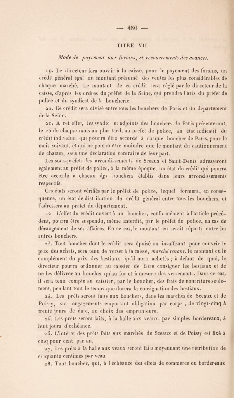 TITRE VII. Mode de payement aux forains^ et recouvrements des avances. rg. Le directeur fera ouvrir à la caisse, pour le payement des forains, un crédit général égal au montant présumé des ventes les plus considérables de chaque marché. Le montant de ce crédit sera réglé par le directeur de la caisse, d’après les ordres du préfet de la Seine, qui prendra l’avis du préfet de police et du syndicat de la boucherie. 20. Ce crédit sera divisé entre tous les bouchers de Paris et du département delà Seine. 2r, A cet effet, les syndic et adjoints des bouchers de Paris présenteront, le 20 de chaque mois au plus tard, au préfet de police, un état indicatif du crédit individuel qui pourra être accordé à chaque boucher de Paris, pour le mois suivant, et qui ne pourra être moindre que le montant du cautionnement de chacun, sans une déclaration contraire de leur part. Les sous-préfets des arrondissements de Sceaux et Saint-Denis adresseront également au préfet de police, à la même époque, un état du crédit qui pourra être accordé à chacun djîs bouchers établis dans leurs arrondissements respectifs. Ces états seront vérifiés par le préfet de police, lequel formera, en consé- quence, un état de distribution du crédit général entre tous les bouchers, et l’adressera au préfet du département, 22. L’effet du crédit ouvert à un boucher, conformément à l’article précé- dent, pourra être suspendu, même interdit, par le préfet de police, en cas de dérangement de ses affaires. En ce cas, le montant en serait réparti entre les autres bouchers. 23. Tout boucher dont le crédit sera épuisé ou insuffisant pour couvrir le prix des achats, sera tenu de versera la caisse, marché tenant, le montant ou le complément du prix des bestiaux qu’il aura achetés ; à défaut de quoi, le directeur pourra ordonner au caissier de faire consigner les bestiaux et de ne les délivrer au boucher qu’au fur et à mesure des versements. Dans ce cas, il sera tenu compte au caissier, par le boucher, des frais de nourriture seule- ment, pendant tout le temps que durera la consignation des bestiaux. a4. Les prêts seront faits aux bouchers, dans les marchés de Sceaux et de Poissy, sur engagements emportant obligation par corps , de vingt-cinq à trente jours de date, au choix des emprunteurs. 25. Les prêts seront faits, à la halle aux veaux, par simples bordereaux, à huit jours d’échéance. 26. L’intérêt des prêts faits aux marchés de Sceaux et de Poissy est fixé à cinq pour cent par an. 27. Les prêts à la halle aux veaux seront faits moyennant une rétribution de cinquante centimes par veau. 28. Tout boucher, qui, à l’échéance des effets de commerce ou bordereaux