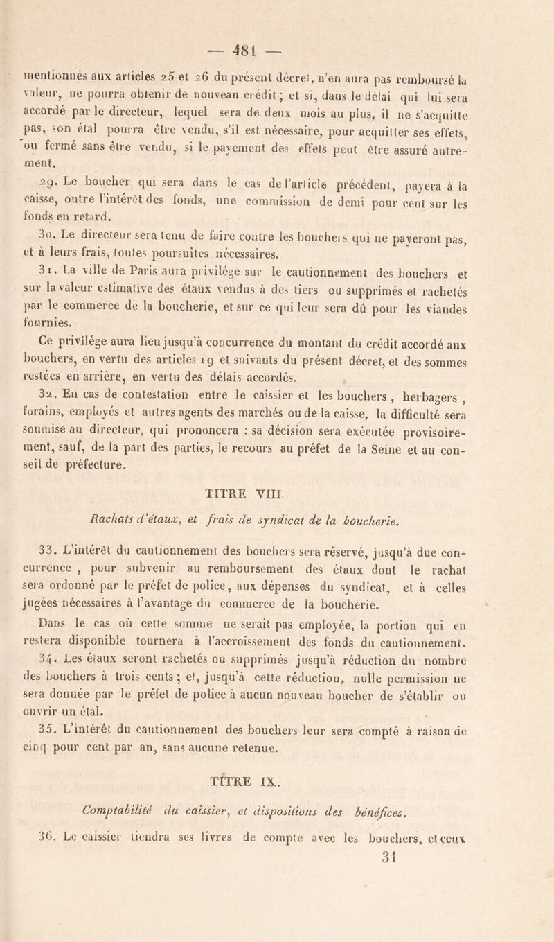 menliûnnés aux articles 25 et 26 du présent décret, n’en aura pas remboursé la valeur, ne pourra obtenir de nouveau crédit; et si, dans le délai qui lui sera accordé par le directeur, lequel sera de deux mois au plus, il ne s’acquitte pas, son étal pourra être vendu, s’il est nécessaire, pour acquitter ses effets, ou fermé sans être vendu, si le payement des effets peut être assuré autre- ment. 29. Le boucher qui sera dans le cas de l’article précédent, payera à la caisse, outre 1 intérêt des fonds, une commission de demi pour cent sur les fonds en retard. 30. Le diiecteur sera tenu de faire contre les boucheis qui ne payeront pas, et à leurs frais, toutes poursuites nécessaires. 31. La ville de Paris aura privilège sur le cautionnement des bouchers et sur la valeur estimative des étaux vendus à des tiers ou supprimés et rachetés par le commerce de la boucherie, et sur ce qui leur sera dû pour les viandes fournies. Ce privilège aura lieu jusqu’à concurrence du montant du crédit accordé aux bouchers, en vertu des articles 19 et suivants du présent décret, et des sommes restées eu arrière, en vertu des délais accordés. 32. En cas de contestation entre le caissier et les bouchers , herbagers , forains, employés et autres agents des marchés ou de la caisse, la difficulté sera soumise au directeur, qui prononcera : sa décision sera exécutée provisoire- ment, sauf, de la part des parties, le recours au préfet de la Seine et au con- seil de préfecture. TITRE VIII Rachats d’étaux, et frais de syndicat de la boucherie. 33. L intérêt du cautionnement des bouchers sera réservé, jusqu’à due con- currence , pour subvenir au remboursement des étaux dont le rachat sera ordonné par le préfet de police, aux dépenses du syndicat, et à celles jugées nécessaires à l’avantage du commerce de la boucherie. Dans le cas où celle somme ne serait pas employée, la portion qui eu restera disponible tournera à l’accroissement des fonds du cautionnement. 34* Les étaux seront rachetés ou supprimés jusqu’à réduction du nombre des bouchers à trois cents; ei, jusqu’à cette réduction, nulle permission ne sera donnée par le préfet de police à aucun nouveau boucher de s’établir ou ouvrir un étal. 35, L’intérêt du cautionnement des bouchers leur sera compté à raison de cinq pour cent par an, sans aucune retenue. TITRE IX. Comptabilité du caissier, et dispositions des bénéfices. 36. Le caissier tiendra ses livres de compte avec les bouchers, et ceux 31