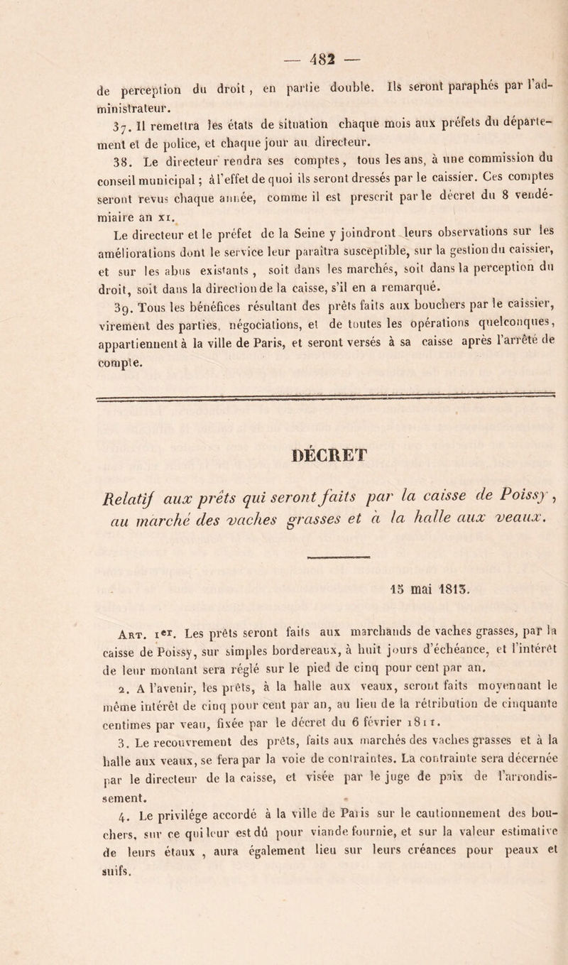 de perception du droit , en partie double. Ils seront paraphés par 1 ad- ministrateur. 37. Il remettra les étals de situation chàque mois aux préfets du départe- ment et de police, et chaque jour au directeur. 38. Le directeur rendra ses comptes, tous les ans, à une commission du conseil municipal ; àl’effet de quoi ils seront dressés par le caissier. Ces comptes seront revus chaque année, comme il est prescrit parle décret du 8 vendé- miaire an XI. Le directeur et le préfet de la Seine y joindront leurs observations sur les améliorations dont le service leur paraîtra susceptible, sur la gestion du caissier, et sur les abus existants , soit dans les marchés, soit dans la perception du droit, soit dans la direction de la caisse, s’il en a remarqué. 39. Tous les bénéfices résultant des prêts faits aux bouchers par le caissier, virement des parties, négociations, et de toutes les opérations quelconques, appartiennent à la ville de Paris, et seront versés à sa caisse après l’arrêté de compte. DÉCRET RelatiJ aux prêts qui seront faits par la caisse de Poissy , au marché des 'vaches grasses et a la halle aux veaux. 15 mai 1813. Art. i«’f. Les prêts seront faits aux marchands de vaches grasses, par la caisse de Poissy, sur simples bordereaux, à huit jours d’échéance, et l’intérêt de leur montant sera réglé sur le pied de cinq pour cent par an. 2. A l’avenir, les prêts, à la halle aux veaux, seront faits moyennant le même intérêt de cinq pour cent par an, au lieu de la rétribution de cinquante centimes par veau, fixée par le décret du 6 février 1811. 3. Le recouvrement des prêts, faits aux marchés des vaches grasses et à la halle aux veaux, se fera par la voie de contraintes. La contrainte sera décernée par le directeur de la caisse, et visée par le juge de paix de l’ariondis- sement. 4. Le privilège accordé à la ville de Paiis sur le cautionnement des bou- chers, sur ce qui leur est dû pour viande fournie, et sur la valeur estimative de leurs étaux , aura également lieu sur leurs créances pour peaux et suifs.