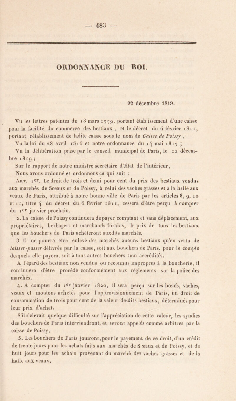 ORDOIVIVANCE DU ROI. 22 décembre 1819. Vu les lettres patentes du i8 mars 1779, portant établissement d’une caisse pour la facilité du commerce des bestiaux , et le décret du 6‘ février 181 i, portant rétablissement de ladite caisse sous le nom de Caisse de Poissy ; Vu la loi du 28 avril 1816 et notre ordonnance du 14 mai 1817 ; Vu la délibération prise par le conseil municipal de Paris, le 12 décem- bre 1819 ; Sur le rapport de notre ministre secrétaire d’État de l’intérieur, Nous avons ordonné et ordonnons ce qui suit : Art. isr. Le droit de trois et demi pour cent du prix des bestiaux vendus aux marchés de Sceaux et de Poissy, à celui des vaches grasses et à la halle aux veaux de Paris, attribué à notre bonne ville de Paris par les articles 8, 9, lo et il, titre 4 du décret du 6 février 1811, cessera d’être perçu à compter du 1^^^ janvier prochain. 2. La caisse de Poissy continuera de payer comptant et sans déplacement, aux propriétaires, herbagers et marchands forains, le prix de tous les bestiaux que les bouchers de Paris achèteront auxdits marchés. 3. Il ne pourra être enlevé des marchés aucuns bestiaux qu’en vertu de hisser-passer âéïwïes par la caisse, soit aux bouchers de Paris, pour le compte desquels elle payera, soit à tous autres bouchers non accrédités. A l’égard des bestiaux non vendus ou reconnus impropres à la boucherie, il continuera d’être procédé conformément aux règlements sur la police des marchés. 4. A compter du janvier 1820, il sera perçu sur les bœufs, vaches, veaux et moutons achetés pour l’approvisionnement de Paris, un droit de consommation de trois pour cent de la valeur desdits bestiaux, déterminés pour leur prix d’achat. S’il s’élevait quelque difficulté sur l’appréciation de cette valeur, les syndics des bouchers de Paris interviendront, et seront appelés comme arbitres par la caisse de Poissy. 5. Les bouchers de Paris jouiront,pour le payement de ce droit, d’un crédit de trente jours pour les achats faits aux marchés de S îeaux et de Poissy, et de iniit jours pour les achats provenant du marché des vaches grasses et de la halle aux veaux.