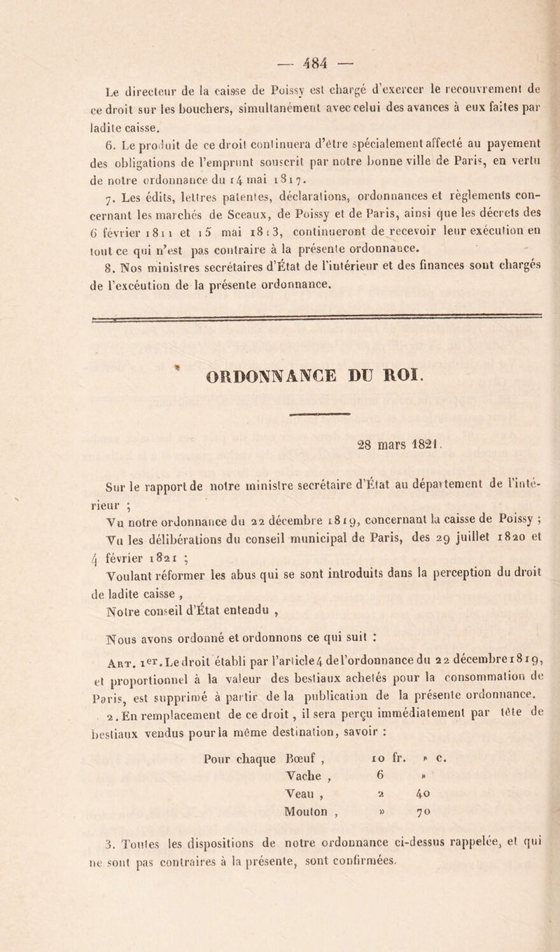 Le directeur de la caisse de Poissy est chargé d’oxcrccr le recouvrement de ce droit sur les boucliers, simultanément avec celui des avances à eux faites par ladite caisse. 6. Leproiluit de ce droit continuera d’étre spécialement affecté au payement des obligations de l’emprunt souscrit par notre bonne ville de Paris, en vertu de notre ordonnance du r4 niai 1817. 7. Les édits, lettres patentes, déclarations, ordonnances et règlements con- cernant les marcliés de Sceaux, de Poissy et de Paris, ainsi que les décrets des 6‘ février 1 811 et i5 mai 18 13, continueront de recevoir leur exécution en tout ce qui n’est pas contraire à la présente ordonnance. 8. Nos ministres secrétaires d’État de l’intérienr et des finances sont chargés de l’excéution de la présente ordonnance. ' ORDONNANCE DU ROI. 28 mars 1821. Sur le rapport de notre ministre secrétaire d’État au dépaitement de l’inté- rieur ; Vu notre ordonnance du 22 décembre 1819, concernant la caisse de Poissy ; Vu les délibérations du conseil municipal de Paris, des 29 juillet 1820 et 4 février 1821 ; Voulant réformer les abus qui se sont introduits dans la perception du droit de ladite caisse , Notre conseil d’État entendu , Nous avons ordonné et ordonnons ce qui suit : Art. 1er. Le droit établi par rariicle4 de l’ordonnance du 22 décembreiSig, et proportionnel à la valeur des bestiaux achetés pour la consommation de Paris, est supprimé à partir de la publication de la présente ordonnance. 2.En remplacement de ce droit, il sera perçu immédiatement par tôle de Irestiaux vendus pour la même destination, savoir : Pour chaque Bœuf , 10 fr. P c. Vache , 6 N Veau , 2 40 Mouton , » 70 3. Toutes les dispositions de notre ordonnance ci-dessus rappelée, et qui ne sont pas contraires à la présente, sont confirmées.