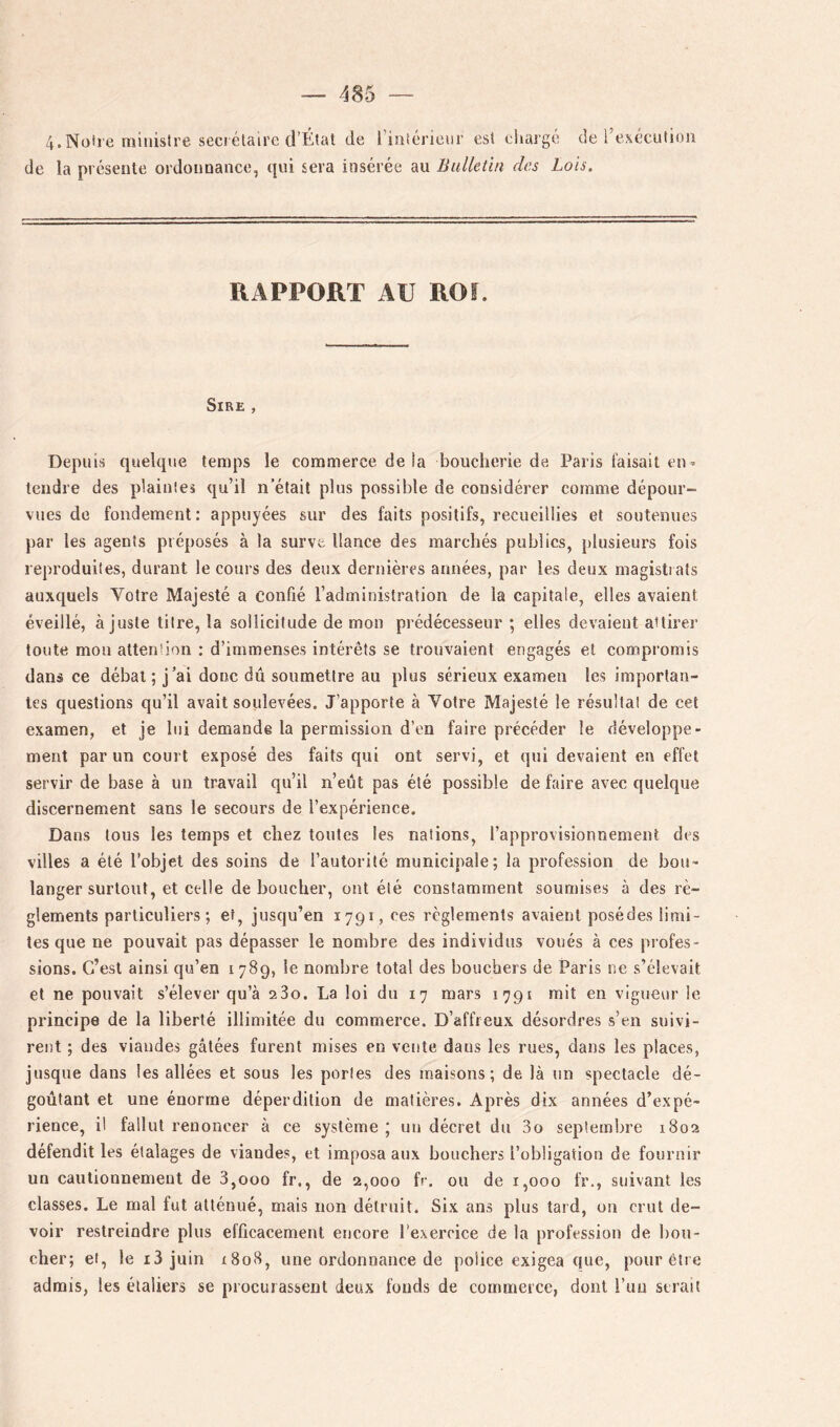 4.Notre ministre seciélairc d’Élat de l’intérieur est cUaigé de l’exécution de la présente ordonnance, qui sera insérée au Bulletin des Lois. RAPPORT AU ROI. Sire , Depuis quelque temps le commerce delà boucherie de Paris faisait en» tendre des plaintes qu’il n’était plus possible de considérer comme dépour- vues de fondement: appuyées sur des faits positifs, recueillies et soutenues par les agents préposés à la surve llance des marchés publics, plusieurs fois reproduites, durant le cours des deux dernières années, par les deux magistrats auxquels Votre Majesté a confié l’administration de la capitale, elles avaient éveillé, ajuste titre, la sollicitude de mon prédécesseur ; elles devaient attirer toute mon attention : d’immenses intérêts se trouvaient engagés et compromis dans ce débat; j’ai donc dû soumettre au plus sérieux examen les importan- tes questions qu’il avait soulevées. J’apporte à Votre Majesté le résultat de cet examen, et je lui demande la permission d’en faire précéder le développe- ment par un court exposé des faits qui ont servi, et qui devaient en effet servir de base à un travail qu’il n’eût pas été possible de faire avec quelque discernement sans le secours de l’expérience. Dans tous les temps et chez toutes les nations, l’approvisionnement des villes a été l’objet des soins de l’autorité municipale; la profession de bou- langer surtout, et celle déboucher, ont été constamment soumises à des rè- glements particuliers; et, jusqu’en 1791, ces règlements avaient posédes limi- tes que ne pouvait pas dépasser le nombre des individus voués à ces profes- sions. C’est ainsi qu’en 1789, le nombre total des bouchers de Paris ne s’élevait et ne pouvait s’élever qu’à 280. La loi du 17 mars 1791 mit en vigueur le principe de la liberté illimitée du commerce. D’affreux désordres s’en suivi- rent ; des viandes gâtées furent mises en vente dans les rues, dans les places, jusque dans les allées et sous les portes des maisons; de là un spectacle dé- goûtant et une énorme déperdition de matières. Après dix années d’expé- rience, il fallut renoncer à ce système ; un décret du 3o septembre 1802 défendit les étalages de viandes, et imposa aux bouchers l’obligation de fournir un cautionnement de 3,000 fr., de 2,000 fr. ou de 1,000 fr., suivant les classes. Le mal fut atténué, mais non détruit. Six ans plus tard, un crut de- voir restreindre plus efficacement encore l’exercice de la profession de bou- cher; et, le i3 juin i8o8, une ordonnance de police exigea que, pour être admis, les élaliers se procurassent deux fonds de commerce, dont l’un serait