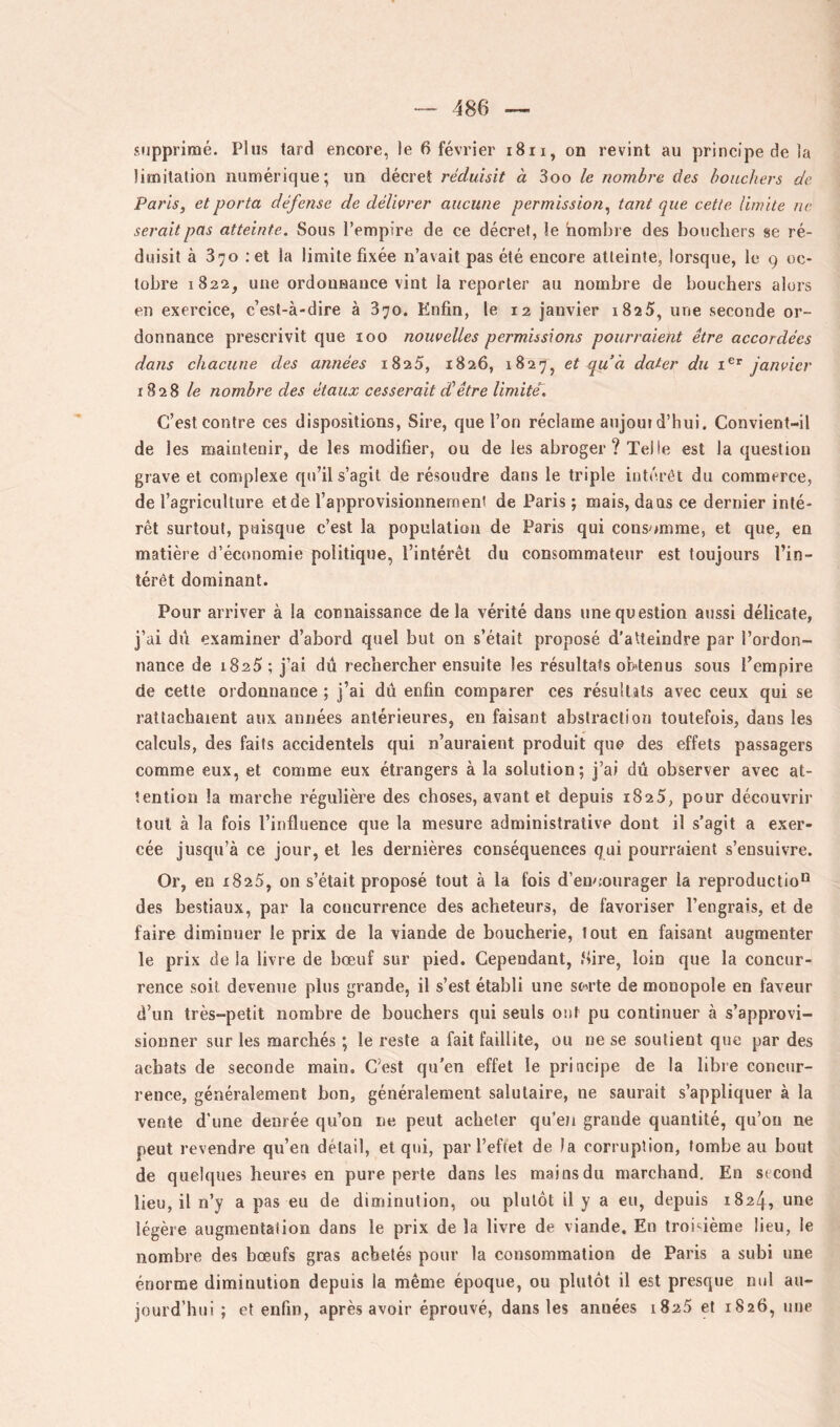 supprimé. Plus tard encore, le 6 février i8ii, on revint au principe de la limilalion numérique; un décret réduisit à 3oo le nombre des bouchers de Paris, et porta défense de délivrer aucune permission^ tant que cette limite ne serait pas atteinte. Sous l’empire de ce décret, le nombre des boucliers se ré- duisit à 370 ; et la limite fixée n’avait pas été encore atteinte, lorsque, le 9 oc- tobre 1822, une ordonnance vint la reporter au nombre de bouchers alors en exercice, c’est-à-dire à 370. Enfin, le 12 janvier i825, une seconde or- donnance prescrivit que 100 nouvelles permissions pourraient être accordées dans chacune des années 1825, 1826, 1827, et qu 'a dater du janvier 1828 le nombre des étaux cesserait dlêtre l'imite. C’est contre ces dispositions. Sire, que l’on réclame aujoui d’hui. Convient-il de les maintenir, de les modifier, ou de les abroger ? Telle est la question grave et complexe qu’il s’agit de résoudre dans le triple intérêt du commerce, de l’agriculture et de l’approvisionnement de Paris ; mais, dans ce dernier inté- rêt surtout, puisque c’est la population de Paris qui consomme, et que, en matière d’économie politique, l’intérêt du consommateur est toujours l’in- térêt dominant. Pour arriver à la connaissance de la vérité dans une question aussi délicate, j’ai dii examiner d’abord quel but on s’était proposé d’atteindre par l’ordon- nance de 1825-, j’ai dû rechercher ensuite les résultats obtenus sous l’empire de cette ordonnance ; j’ai dû enfin comparer ces résultats avec ceux qui se rattachaient aux années antérieures, en faisant abstraction toutefois, dans les calculs, des faits accidentels qui n’auraient produit que des effets passagers comme eux, et comme eux étrangers à la solution; j’ai dû observer avec at- tention la marche régulière des choses, avant et depuis 1825, pour découvrir tout à la fois l’influence que la mesure administrative dont il s’agit a exer- cée jusqu’à ce jour, et les dernières conséquences qui pourraient s’ensuivre. Or, en 1825, on s’était proposé tout à la fois d’en^nurager la reproductio'^ des bestiaux, par la concurrence des acheteurs, de favoriser l’engrais, et de faire diminuer le prix de la viande de boucherie, tout en faisant augmenter le prix de la livre de bœuf sur pied. Cependant, .‘lire, loin que la concur- rence soit devenue plus grande, il s’est établi une sc'i’te de monopole en faveur d’un très-petit nombre de bouchers qui seuls ont pu continuer à s’approvi- sionner sur les marchés ; le reste a fait faillite, ou ne se soutient que par des achats de seconde main. C’est qu’en effet le principe de la libre concur- rence, généralement bon, généralement salutaire, ne saurait s’appliquer à la vente d'une denrée qu’on ne peut acheter qu’eJi grande quantité, qu’on ne peut revendre qu’en détail, et qui, par l’effet de la corruption, tombeau bout de quelques heures en pure perte dans les mai os du marchand. En second lieu, il n’y a pas eu de diminution, ou plutôt il y a eu, depuis 1824, une légère augmentation dans le prix de la livre de viande. En troi4ème lieu, le nombre des bœufs gras achetés pour la consommation de Paris a subi une énorme diminution depuis la même époque, ou plutôt il est presque nul au- jourd’hui ; et enfin, après avoir éprouvé, dans les années 1825 et 1826, une
