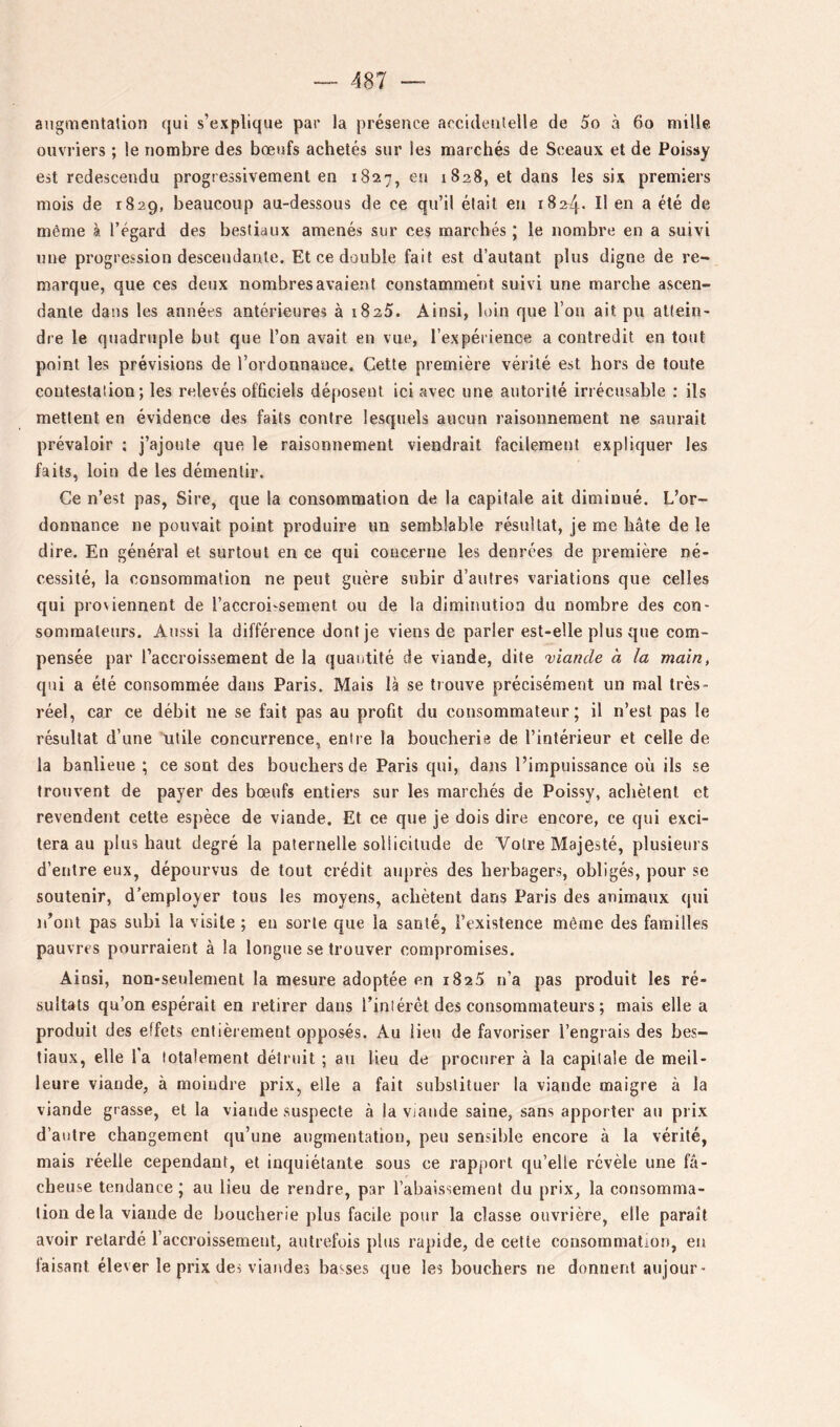 augmentation qui s’explique par la présence accidentelle de 5o à 6o mille ouvriers ; le nombre des bœufs achetés sur les marchés de Sceaux et de Poissy est redescendu progressivement en 1827, en 1828, et dans les six premiers mois de 1829, beaucoup au-dessous de ce qu’il était en 1824- Il en a été de même à l’égard des bestiaux amenés sur ces marchés ; le nombre en a suivi une progression descendante. Et ce double fait est d’autant plus digne de re- marque, que ces deux nombres avaient constamment suivi une marche ascen- dante dans les années antérieures à 1825. Ainsi, loin que l’on ait pu attein- dre le quadruple but que l’on avait en vue, l’expérience a contredit en tout point les prévisions de l’ordonnance. Cette première vérité est hors de toute contestation; les relevés ofQciels déposent ici avec une autorité irrécusable : ils mettent en évidence des faits contre lesquels aucun raisonnement ne saurait prévaloir : j’ajoute que le raisonnement viendrait facilement expliquer les faits, loin de les démentir. Ce n’est pas, Sire, que la consommation de la capitale ait diminué. L’or- donnance ne pouvait point produire un semblable résultat, je me bâte de le dire. En général et surtout en ce qui concerne les denrées de première né- cessité, la consommation ne peut guère subir d’autres variations que celles qui proviennent de l’accroi-sement ou de la diminution du nombre des con- sommateurs. Aussi la différence dont je viens de parler est-elle plus que com- pensée par l’accroissement de la quantité de viande, dite viande à la main, qui a été consommée dans Paris. Mais là se trouve précisément un mal très- réel, car ce débit ne se fait pas au profit du consommateur; il n’est pas le résultat d’une utile concurrence, entre la boucherie de l’intérieur et celle de la banlieue ; ce sont des bouchers de Paris qui, dans l’impuissance où ils se trouvent de payer des bœufs entiers sur les marchés de Poissy, achètent et revendent cette espèce de viande. Et ce que je dois dire encore, ce qui exci- tera au plus haut degré la paternelle sollicitude de Votre Majesté, plusieurs d’entre eux, dépourvus de tout crédit auprès des herbagers, obligés, pour se soutenir, d’employer tous les moyens, achètent dans Paris des animaux qui n’ont pas subi la visite ; en sorte que la santé, l’existence même des familles pauvres pourraient à la longue se trouver compromises. Ainsi, non-seulement la mesure adoptée en iSaS n’a pas produit les ré- sultats qu’on espérait en retirer dans l’inlérêt des consommateurs ; mais elle a produit des effets entièrement opposés. Au lieu de favoriser l’engrais des bes- tiaux, elle l’a totalement détruit ; au lieu de procurer à la capitale de meil- leure viande, à moindre prix, elle a fait substituer la viande maigre à la viande grasse, et la viande suspecte à la vjande saine, sans apporter au prix d’autre changement qu’une augmentation, peu sensible encore à la vérité, mais réelle cependant, et inquiétante sous ce rapport qu’elle révèle une fâ- cheuse tendance ; au lieu de rendre, par l’abaissement du prix, la consomma- tion de la viande de boucherie plus facile pour la classe ouvrière, elle paraît avoir retardé l’accroissement, autrefois plus rapide, de cette consommation, en faisant élever le prix des viandes basses que les bouchers ne donnent aujour-