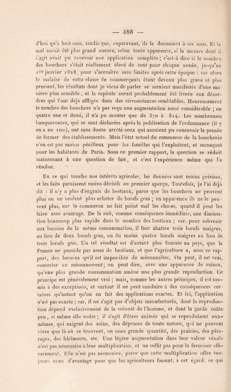 d’hui qu’à huit sous, tandis que, auparavant, ils la donnaient à six sous. Et le mal aurait été plus grand encore, selon toute apparence, si la mesure dont il s’agit avait pu recevoir une application complète ; c’est-à-dire si le nombîe des bouchers s’était réellement élevé de cent pour chaque année, jusqu’au ler janvier 1828, pour s’accroître sans limites après celte époque ; car alors le malaise de cette classe de commerçants étant devenu plus grave et plus pressant, les résultats dont je viens de parler se seraient manifestés d’une ma- nière plus sensible , et la capitale aurait probablement été livrée aux désor- dres qui l’ont déjà affligée dans des circonstances semblables. Heureusement le nombre des bouchers n’a pas reçu une augmentation aussi considérable ; en quatre ans et demi, il n’a pu monter que de 870 à 514. Les nombreuses banqueroutes, qui se sont déclarées après la publication de l’ordonnance (il y en a eu 100), ont sans doute arrêté ceux qui auraient pu concevoir la pensée de former des établissements. Mais l’état actuel du commerce de la boucherie ii’en est pas moins périlleux pour les familles qui l’exploitent, et menaçant pour les habitants de Paris. Sous ce premier rapport, la question se réduit maintenant à une question de fait, et c’est l’expérience même qui l'a résolue. En ce qui touche nos intérêts agricoles, les données sont moins précises, et les faits paraissent moins décisifs au premier aperçu. Toutefois, je l’ai déjà dit : il n’y a plus d’engrais de bestiaux, parce que les bouchers ne peuvent plus ou ne veulent plus acheter de bœufs gras ; en apparence ils ne le peu- vent plus, car le commerce ne fait point mal les choses, quand il peut les faire avec avantage. De là suit, comme conséquence immédiate, une diminu- tion beaucoup plus rapide dans le nombre des bestiaux ; car, pour subvenir aux besoins de la même consommation, il faut abattre trois bœufs maigres, au lieu de deux bœufs gras, ou du moins quatre bœufs maigres au lieu de trois bœufs gras. Un te! résultat est d’autant plus funeste au pays, que la France ne possède pas assez de bestiaux, et que l’agriculture a, sous ce rap- port, des besoins qu’il est impossible de méconnaître. On peut, il est vrai, contester ce raisonnement; on peut dire, avec une apparence de raison, qu’une pliis grande consommation amène une plus grande reproduction. Ce principe est généralement vrai ; mais, comme les autres principes, il est sou- mis à des exceptions, et surtout il ne [leut conduire à des conséquences cer- taines qu’aiitant qu’on en fait des applications exactes. Et ici, l’application n’est pas exacte ; car, il ne s’agit pas d’objets manufacturés, dont la reproduc- tion dépend exclusivement de la volonté de l’homme, et dont la garde coûte peu, si même elle coûte ; il s’agit d’êtres animés qui se reproduisent eux- mêmes, qui exigent des soins, des dépenses de toute nature, qui ne peuvent vivre que là où se trouvent, en assez grande quantité, des piairies, des pâtu- rages, des bâtiments, etc. Une légère augmentation dans leur valeur vénale n’est pas nécessaire à leur multiplication, et ne suffit pas pour la favoriser efû- cacemenf. Elle n’est pas nécessaire, parce «pie cette multiplication offre fou- - jours assez d’avantage pour que les agriculteurs fassent, à cet égard, ce qui