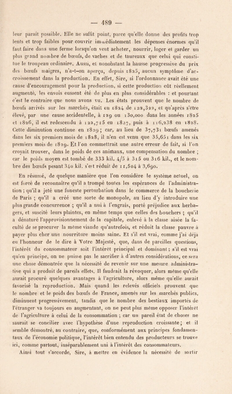 leuî- paraît possible. Elle ne suffit point, parce qu’elle donne des profits trop lents et trop faibles pour couvrir imiüédiatement les dépenses énormes qu’il faut faire dans une ferme lorsqu’on veut acheter, nourrir, loger et garder un plus grand nombre de bœufs, de vaches et de taureaux que celui qui consti- tue le troupeau ordinaire. Aussi, et nonobstant la hausse progressive du prix des bœufs maigres, n’a-t-on aperçu, depuis iSaS, aucun symptôme d’ac- croissement dans la production. En effet, Sire, si l’ordonnance avait été une cause d’encouragement pour la production, si cette production eût réellement augmenté, les envois eussent été de plus en plus considérables : et pourtant c’est le contraire que nous avons vu. Les états prouvent que le nombre de bœufs arrivés sur les marchés, était en 1824 de 122,822, et qu’après s’être élevé, par une cause accidentelle, à 129 ou i3o,ooo dans les années 1825 et 1826, il est redescendu à 122,715 en 1827, puis à 116,288 en 1828. Cette diminution continue en 1829; car, au lieu de 87,731 bœufs amenés dans les six premiers mois de 1828, il n’en est venu que 35,651 dans les six premiers mois de 1829. Et l’on commettrait une autre erreur de fait, si l’on croyait trouver, dans le poids de ces animaux, une compensation du nombre ; car le poids moyen est tombé de 333 kil. 4/5 à 3i5 ou 3i6 kil., et le nom- bre des bœufs pesant 840 kil. s’est réduit de i i,5o4 à 3,690. En résumé, de quelque manière que l’on considère le système actuel, on est forcé de reconnaître qu’il a trompé toutes les espérances de l’administra- tion ; qu’il a jeté une funeste perturbation dans le commerce de la boucherie de Paris ; qu’il a créé une sorte de monopole, au lieu d’y introduire une plus grande concurrence ; qu’il a nui à l’engrais, porté préjudice aux herba- gers, et suscité leurs plaintes, en même temps que celles des bouchers ; qu’il a dénaturé l’approvisionnement de la capitale, enlevé à la classe aisée la fa- culté de se procurer la même viande qu’autrefois, et réduit la classe pauvre tà payer plus cher une nourriture moins saine. Et s’il est vrai, comme j’ai déjà eu l’honneur de le dire à Yotre Majesté, que, dans de pareilles questions, l’intérêt du consommateur soit l’intérêt principal et dominant ; s’il est vrai qu’en principe, on ne puisse pas le sacrifier à d’autres considérations, ce sera une chose démontrée que la nécessité de revenir sur une mesure administra- tive qui a produit de pareils effets. Il faudrait la révoquer, alors même qu’elle aurait procuré quelques avantages à l’agriculture, alors même qu’elle aurait favorisé la reproduction. Mais quand les relevés officiels prouvent que le nombre et le poids des bœufs de France, amenés sur les marchés publics, diminuent progressivement, tandis que le nombre des bestiaux importés de l’étranger va toujours en augmentant, on ne peut plus même opposer l’intérêt de l’agriculture à celui de la consommation •, car un pareil état de choses ne saurait se concilier avec l’hypothèse d’une reproduction croissante; et il semble démontré, au contraire, que, conformément aux principes fondamen- taux de l’économie politique, l’intérêt bien entendu des producteurs se trouve ici, comme partout, inséparablement uni à l’intérêt des consommateurs. Ainsi tout s’accorde, Sire, à mettre en évidence la nécessité de sortir