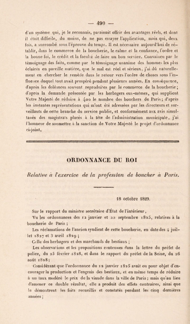 d’un système qui, je le reconnais, paraissait offrir des avantages réels, et dont il était difficile, du moins, de ne pas essayer l’application, niais qui, deux fois, a succombé sous l’épreuve du temps. Il est nécessaire aujourd’lmi de ré- tablir, dans le commerce de la boucherie, le calme et la confiance, l’ordre et !a bonne foi, le crédit et la faculté de faire un bon service. Convaincu par le témoignage des faits, comme par le témoignage unanime des hommei les pins éclairés eu pareille matière, que le mal est réel et sérieux, j’ai dû naturelle- ment en chercher le remède dans le retour vers l’ordre de choses sous l’in- fluence duquel tout avait prospéré pendant plusieurs années. En conséquence, d’après les doléances souvent reproduites par le commerce de la boucherie ; d’après la demande présentée par les herbagers eux-mêmes, qui supplient Votre Majesté de réduire à 4^0 le nombre des bouchers de Paris ; d'après les instantes représentations qui m’ont été adressées par les directeurs et sur- veillants de cette branche du service public, et conformément aux avis simul- laués des magistrats placés à la tète de l’administration municipale, j’ai l’honneur de soumettre à la sanction de Votre Majesté le projet d’ordonnance ci-joint. ORDOÎVIVAIVCE ï)ü KOI Relative a ïexercice de la profession de boucher a Paris, 18 octobre 1829. Sur le rapport du ministre secrétaire d’État de l’intérieur, Vu les ordonnances des 12 janvier et 32 septembre 1825, relatives à la boucherie de Paris ; Les réclamations de l’ancien syndicat de celte boucherie, en date des 4 juil- let 1827 et 3 avril 1829 ; Celle des herbagers et des marchands de bestiaux ; Les observations et les propositions contenues dans la lettre du préfet de police, du 35 février 1828, et dans le rapport du préfet de la Seine, du 26 août 1828 ; (lonsidérant que l’ordonnance du 12 janvier 1825 avait eu pour objet d’en- courager la production et l’engrais des bestiaux, et en même temps de réduire à un taux modéré le prix de la viande dans la ville de Paris ; mais qu’au lieu d’amener ce double résultat, elle a produit des effets contraires, ainsi que le démontrent les faits recueillis et constatés pendant les cinq dernières années ;
