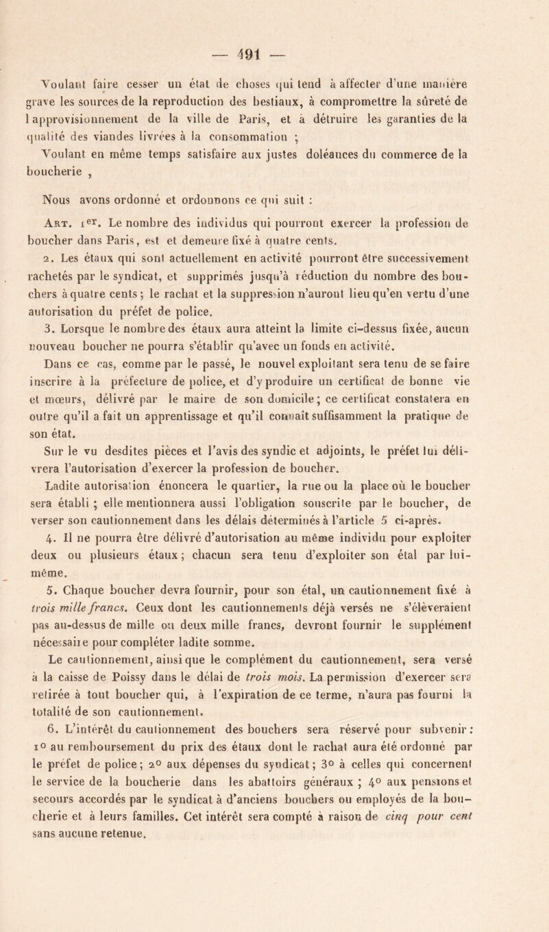 Voulant faire cesser un état de choses (lui tend à affecter d’une manière grave les sources de la reproduction des bestiaux, à compromettre la sûreté de 1 approvisionnement de la ville de Paris, et à détruire les garanties de la qualité des viandes livrées à la consommation ; Voulant en même temps satisfaire aux justes doléances du commerce de la boucherie , Nous avons ordonné et ordonnons ce qui suit ; Art. Le nombre des individus qui pourront exercer la profession de boucher dans Paris, est et demeure fixé à quatre cents. 2. Les étaux qui sont actuellement en activité pourront être successivement rachetés par le syndicat, et supprimés jusqu’à réduction du nombre des bou- chers à quatre cents ; le rachat et la suppression n’auront lieu qu’en vertu d’une autorisation du préfet de police. 3. Lorsque le nombre des étaux aura atteint la limite ci-dessus fixée, aucun nouveau boucher ne pourra s’établir qu’avec un fonds en activité. Dans ce cas, comme par le passé, le nouvel exploitant sera tenu de se faire inscrire à la préfecture de police, et d’y produire un certificat de bonne vie et mœurs, délivré par le maire de son domicile; ce certificat constatera en outre qu’il a fait un apprentissage et qu’il connaît suffisamment la pratique de son état. Sur le vu desdites pièces et l’avis des syndic et adjoints, le préfet lui déli- vrera l’autorisation d’exercer la profession de boucher. Ladite autorisation énoncera le quartier, la rue ou la place où le boucher sera établi ; elle mentionnera aussi l’obligation souscrite par le boucher, de verser son cautionnement dans les délais déterminés à l’article 5 ci-après. 4. 11 ne pourra être délivré d’autorisation au même individu pour exploiter deux ou plusieurs étaux ; chacun sera tenu d’exploiter son étal par lui- même. 5. Chaque boucher devra fournir, pour son étal, un cautionnement fixé à trois mille francs. Ceux dont les cautionnements déjà versés ne s’élèveraient pas au-dessus de mille ou deux mille francs, devront fournir le supplément nécessaire pour compléter ladite somme. Le catitionnement, ainsi que le complément du cautionnement, sera versé à la caisse de Poissy dans le délai de trois mois. La permission d’exercer sers retirée à tout boucher qui, à l’expiration de ce terme, n’aura pas fourni la totalité de son cautionnement. 6. L’intérêt du cautionnement des bouchers sera réservé pour subvenir; lO au remboursement du prix des étaux dont le rachat aura été ordonné par le préfet de police; 2° aux dépenses du syndicat; 3° à celles qui concernent le service de la boucherie dans les abattoirs généraux ; 4° aux pensions et secours accordés par le syndicat à d’anciens houchers ou employés de la bou- cherie et à leurs familles. Cet intérêt sera compté à raison de cinq pour cent sans aucune retenue.