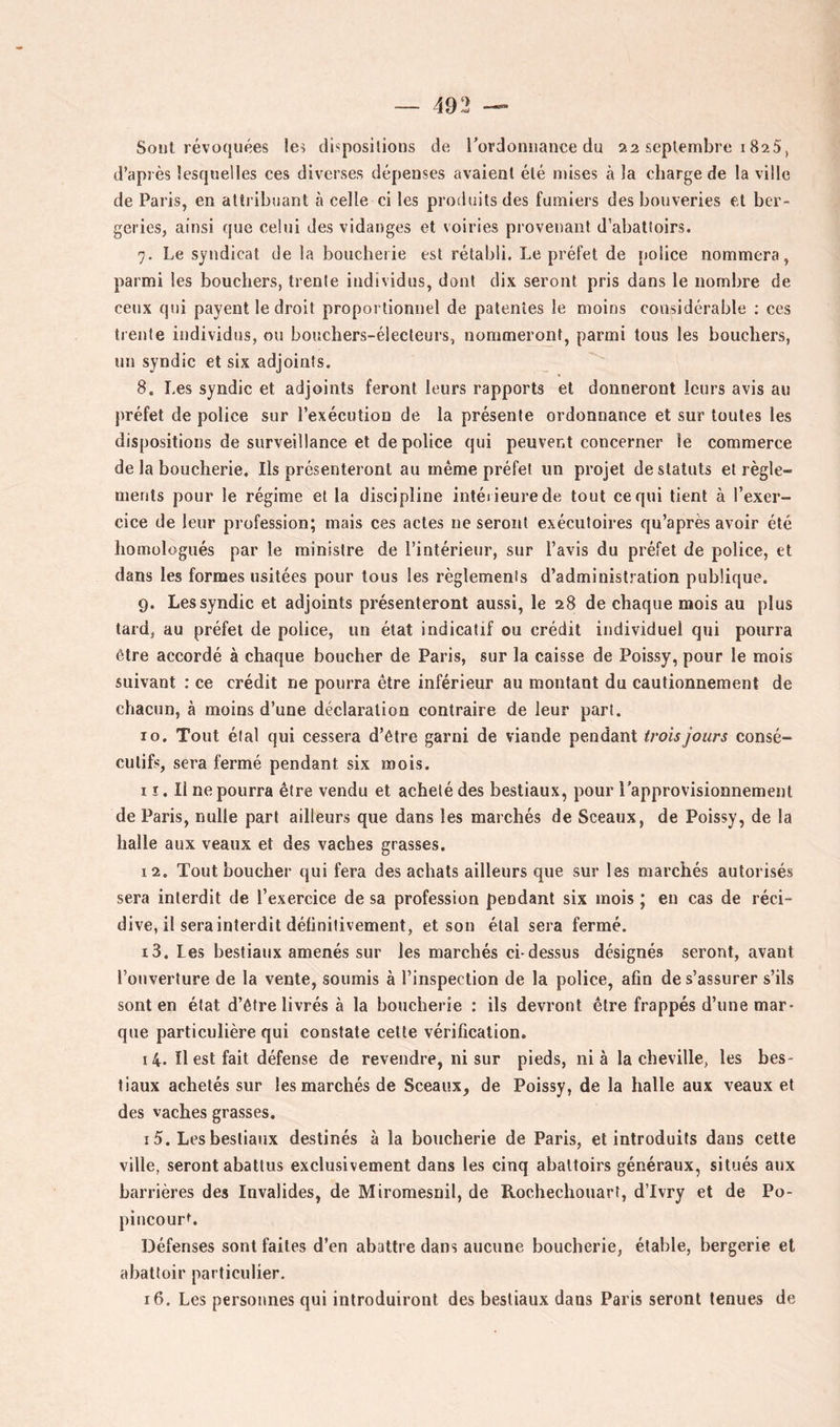 Sont révoquées les dispositions de rordonnance du 22 septembre i 825, d’après lesquelles ces diverses dépenses avaient été n)ises à la charge de la ville de Paris, en attribuant à celle ci les produits des fumiers des bonveries et ber- geries, ainsi que celui des vidanges et voiries provenant d’abattoirs. 7. Le syndicat de la boucherie est rétabli. Le préfet de police nommera, parmi les bouchers, trente individus, dont dix seront pris dans le nombre de ceux qui payent le droit proportionnel de patentes le moins considérable ; ces trente individus, ou bouchers-électeurs, nommeront, parmi tous les bouchers, un syndic et six adjoints, 8. Les syndic et adjoints feront leurs rapports et donneront leurs avis au préfet de police sur l’exécution de la présente ordonnance et sur toutes les dispositions de surveillance et de police qui peuvent concerner le commerce de la boucherie. Ils présenteront au même préfet un projet de statuts et règle- ments pour le régime et la discipline intérieure de tout ce qui tient à l’exer- cice de leur profession; mais ces actes ne seront exécutoires qu’après avoir été homologués par le ministre de l’intérieur, sur l’avis du préfet de police, et dans les formes usitées pour tous les règlements d’administration publique. 9. Les syndic et adjoints présenteront aussi, le 28 de chaque mois au plus tard, au préfet de police, un état indicatif ou crédit individuel qui pourra être accordé à chaque boucher de Paris, sur la caisse de Poissy, pour le mois suivant : ce crédit ne pourra être inférieur au montant du cautionnement de chacun, à moins d’une déclaration contraire de leur part. ro. Tout étal qui cessera d’être garni de viande pendant trois jours consé- cutifs, sera fermé pendant six mois. 11. Il ne pourra être vendu et acheté des bestiaux, pour l'approvisionnement de Paris, nulle part ailleurs que dans les marchés de Sceaux, de Poissy, de la halle aux veaux et des vaches grasses. 12. Tout boucher qui fera des achats ailleurs que sur les marchés autorisés sera interdit de l’exercice de sa profession pendant six mois ; en cas de réci- dive, il sera interdit définitivement, et son étal sera fermé. 13. Les bestiaux amenés sur les marchés ci-dessus désignés seront, avant l’ouverture de la vente, soumis à l’inspection de la police, afin de s’assurer s’ils sont en état d’être livrés à la boucherie : ils devront être frappés d’une mar- que particulière qui constate cette vérification. 14. Il est fait défense de revendre, ni sur pieds, nia la cheville, les bes- tiaux achetés sur les marchés de Sceaux, de Poissy, de la halle aux veaux et des vaches grasses. 15. Les bestiaux destinés à la boucherie de Paris, et introduits dans cette ville, seront abattus exclusivement dans les cinq abattoirs généraux, situés aux barrières des Invalides, de Miromesnil, de Rochechouart, d’Ivry et de Po- piucourL Défenses sont faites d’en abattre dans aucune boucherie, étable, bergerie et abattoir particulier. 16. Les personnes qui introduiront des bestiaux dans Paris seront tenues de