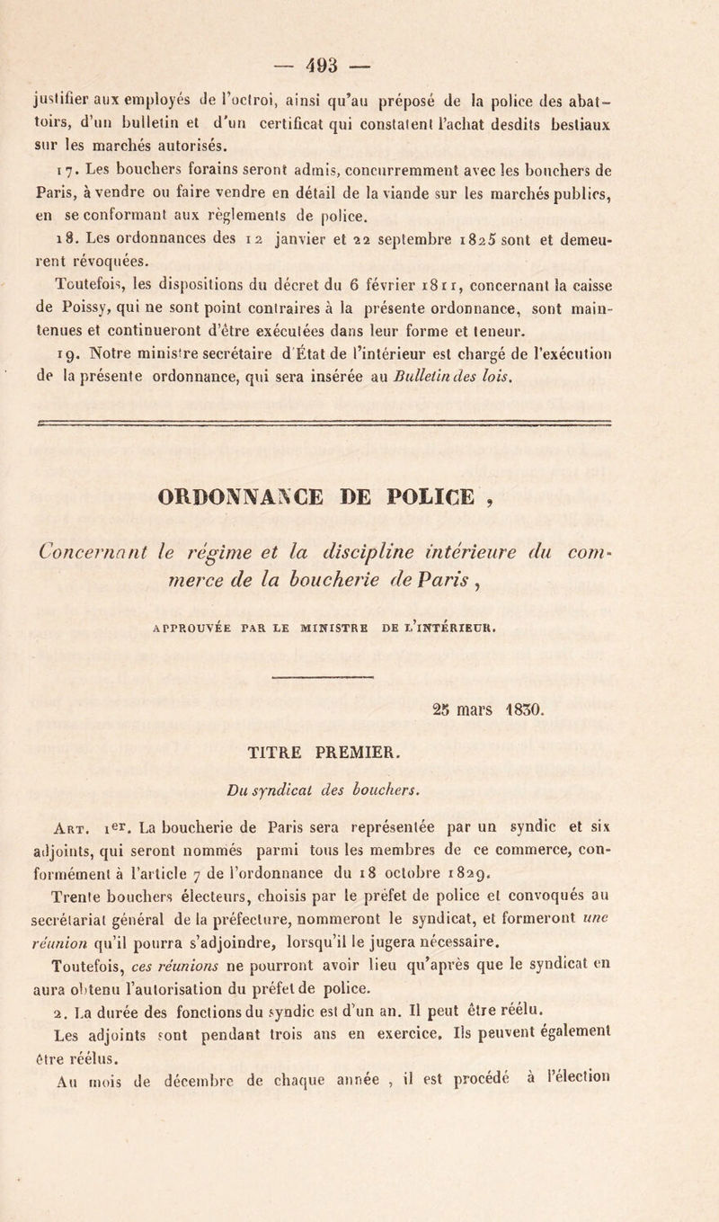 justifier aux employés Je l’oclroi, ainsi qu’au préposé de la police des abat- toirs, d’un bulletin et d'un certificat qui constatent l’achat desdits bestiaux sur les marchés autorisés. I 7. Les bouchers forains seront admis, concurremment avec les bouchers de Paris, à vendre ou faire vendre en détail de la viande sur les marchés publics, en se conformant aux règlements de police. 18. Les ordonnances des 12 janvier et 22 septembre 1825 sont et demeu- rent révoquées. Toutefois, les dispositions du décret du 6 février 18rr, concernant la caisse de Poissy, qui ne sont point contraires à la présente ordonnance, sont main- tenues et continueront d’être exécutées dans leur forme et teneur. 19. Notre ministre secrétaire d État de l’intérieur est chargé de l’exécution de la présente ordonnance, qui sera insérée au Bulletin des lois. ORDO]VIVAI\CE DE POLICE , Concernant le régime et la discipline intérieure du com- merce de la boucherie de Paris , APPROUVÉE PAR LE MINISTRE DE l’iNTÉRIEüR. 25 mars 1830. TITRE PREMIER. Du syndical des bouchers. Art. La boucherie de Paris sera représentée par un syndic et six adjoints, qui seront nommés parmi tous les membres de ce commerce, con- formément à l’aiiicle 7 de l’ordonnance du i8 octobre 1829. Trente bouchers électeurs, choisis par le préfet de police et convoqués au secrétariat général de la préfecture, nommeront le syndicat, et formeront une réunion qu’il pourra s’adjoindre, lorsqu’il le jugera nécessaire. Toutefois, ces réunions ne pourront avoir lieu qu’après que le syndicat en aura obtenu l’autorisation du préfet de police. 2. La durée des fonctions du syndic est d’un an. Il peut être réélu. Les adjoints sont pendant trois ans en exercice. Ils peuvent également être réélus. Au mois de décembre de chaque année , il est procédé à l’élection