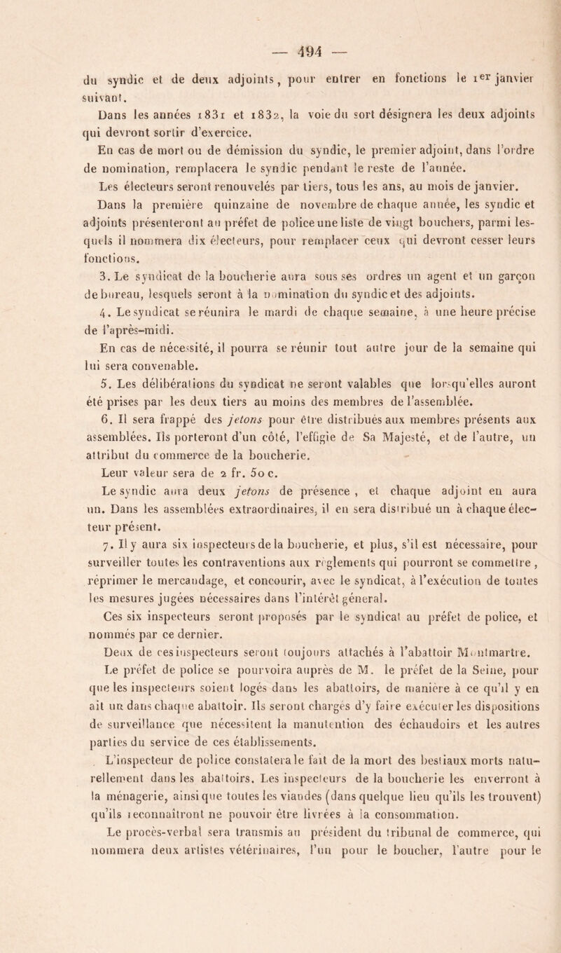 du syndic et de deux adjoints, pour entrer en fonctions le i^r janvier suivant. Dans les années i83i et i832, la voie du sort désignera les deux adjoints qui devront sortir d’exercice. En cas de mort ou de démission du syndic, le premier adjoint, dans l’ordre de nomination, remplacera le syndic pendant le reste de l’année. Les électeurs seront renouvelés par tiers, tous les ans, au mois de janvier. Dans la première quinzaine de novembre de chaque année, les syndic et adjoints présenteront au préfet de police une liste de vingt bouchers, parmi les- quels il nommera dix électeurs, pour remplacer ceux qui devront cesser leurs fonctions. 3. Le syndical de la boucherie aura sous ses ordres un agent et un garçon de bureau, lesquels seront à la uumination du syndic et des adjoints. 4. Le syndicat se réunira le mardi de chaque semaine, à une heure précise de l’après-midi. En cas de nécessité, il pourra se réunir tout autre jour de la semaine qui lui sera convenable. 5. Les délibérations du syndicat ne seront valables que lorsqu’elles auront été prises par les deux tiers au moins des membres de l’assemblée. 6. Il sera frappé des jetons pour être distribués aux membres présents aux assemblées. Ils porteront d’un côté, l’efOgie de Sa Majesté, et de l’autre, un attribut du commerce de la boucherie. Leur valeur sera de 2 fr. 5o c. Le syndic aura deux jetons de présence, et chaque adjoint en aura un. Dans les assemblées extraordinaires, il en sera disiribué un à chaque élec- teur présent. 7. Il y aura six iospecteurs de la boucherie, et plus, s’il est nécessaire, pour surveiller toutes les contraventions aux règlements qui pourront se commelire , réprimer le mercaudage, et concourir, avec le syndicat, àTexéculion de toutes les mesures jugées nécessaires dans rintérèt général. Ces six inspecteurs seront proposés par le syndicat au préfet de police, et nommés par ce dernier. Deux de ces inspecteurs sei out toujours attachés à Tabattoir Munimarti e. Le préfet de police se pourvoira auprès de M. le préfet de la Seine, pour cpie les inspecteurs soient logés dans les abattoirs, de manière à ce qu’il y en ait ua dans chaque abattoir. Ils seront chai’gès d’y faire exécuter les dispositions de surveillance que nécessitent la manutention des échaudoirs et les autres parties du service de ces établissements. L’inspecteur de police constatera le fait de la mort des bestiaux morts natu- rellement dans les abattoirs. Les inspecteurs de la boucherie les enverront à la ménagerie, ainsique toutes les viandes (dans quelque lieu qu’ils les trouvent) qu’ils Ieconuaîtront ne pouvoir être livrées à la consommation. Le procès-verbal sera transmis au président du tribunal de commerce, qui nommera deux artistes vétérinaires, l’im pour le boucher, l’autre pour le