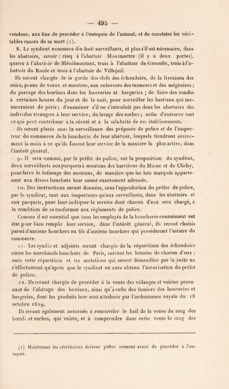 vendeur, aux fins de procéder à l’autopsie de l’aninial, et de constater les véri- tables causes de sa mort (i). 8. Le syndicat nommera dix-huit surveillants, et plus s’il est nécessaire, dans les abattoirs, savoir : cinq à l’abattoir Montmartre (il y a deux portes), quatre à l’abattoir de Méuilmontant, trois à l’abattoir de Grenelle, trois à l’a- battoir du Roule et trois à l’abattoir de Villejuif, Ils seront chargés de la garde des clefs des échaudoirs, de la livraison des cuirs, peaux de veaux et moutons, aux enleveurs des tanneurs et des mégissiers ; du parcage des bestiaux dans les beuveries et bergeries ; de faire des rondes à certaines heures du jour et de la nuit, pour surveiller les bestiaux qui me- naceraient dépérir; d’examiner s’il ne s’introduit pas dans les abattoirs des individus étrangers à leur service; du lavage des coches ; enfin d’exécuter tout ce qui peut contribuer à la sûreté et à la salubrité de ces établissements. Ils seront placés sous la surveillance des préposés de police et de l’inspec- teur du commerce de la boucherie de leur abattoir, lesquels tiendront sévère- ment la main à ce qu’ils fassent leur service de la manière la plus active, dans l’intérêt général. 9. Il sera nommé, par le préfet de police, sur la proposition du syndicat, deux surveillants auxparquetsà moutons des barrières du Maine et de Clichy, pourfaire le lotissage des moutons, de manière que les lots marqués apparte- nant aux divers bouchers leur soient exactement adressés. 10. Des instructions seront données, sous l’approbation du préfet de police, par le syndicat, tant aux inspecteurs qu’aux surveillants, dans les abattoirs et aux parquets, pour leur indiquer le service dont chacun d’eux sera chargé, à la condition de se conformer aux règlements de police. Comme il est essentiel que tous les employés de la boucherie connaissent cet état pour bien remplir leur service, dans l’intérêt général, ils seront choisis parmi d’anciens bouchers ou fils d’anciens bouchers qui posséderont l’estime du commerce. 11. Les syndic et adjoints seront chargés delà répartition des échaudoirs entre les marchands bouchers de Paris, suivant les besoins de chacun d’eux ; mais cette répartition et les mutations qui seront demandées par la'suite ne s’effectueront qu’après que le syndicat en aura obtenu l’aulorisation du préfet de police. 12. lisseront chargés de procéder à la vente des vidanges et voiries prove nant de l’abalage des bestiaux, ainsi qu’à celle des fumiers des bouveries et bergeries, dont les produits leur sont attribués par l’ordonnance royale du 18 octobre 1829. Ils seront également autorisés à renouveler le bail de la vente du sang des bœufs et vaches, qui “existe, et à comprendre dans cette vente le sang des (r) Maintenant les véléritairos doivent prêter serment avant de procéder à l’au- topsie.