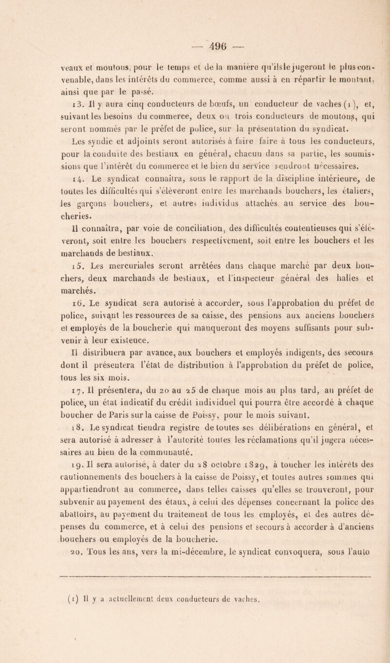 veaux et moutons, pour le temps et delà manière qu’üsle jugeront le pluscon- venabie, dans les intérêts du commerce, comme aussi à en répartir le montant, ainsi que par le pa^sé. 13. Il y aura cinq conducteurs de bœufs, un conducteur de vaches (i), et, suivant les besoins du commerce, deux ou trois conducteurs de moutons, qui seront nommés par le préfet de police, sur la [)résenlation du syndicat. Les syndic et adjoints seront autorisés à faire faire à tous les conducteurs, pour la conduite des bestiaux en général, chacun dans sa [)artie, les soumis- sions que hinlérêt du commerce et le bien du service rendront nécessaires. 14. Le syndicat connaîtra, sous le rapport de la discipline intérieure, de toutes les difficultés qui s’élèveront entre les marchands bouchers, les étaliers, les garçons bouchers, et autres individus attachés au service des bou- cheries. Il connaîtra, par voie de conciliation, des difficultés contentieuses qui s’élè- veront, soit entre les bouchers respectivement, soit entre les bouchers et les marchands de bestiaux. 15. Les mercuriales seront arrêtées dans chaque marché par deux bou- chers, deux marchands de bestiaux, et riuspecteur général des halles et marchés. 16. Le syndicat sera autorisé à accorder, sous l’approbation du préfet de police, suivant les ressources de sa caisse, des pensions aux anciens bouchers et employés de la boucherie qui manqueront des moyens suffisants pour sub- venir à leur existence. Il distribuera par avance, aux bouchers et employés indigents, des secours dont il présentera l’étal de distribution à l’approbation du préfet de police, tous les six mois. 17. Il présentera, du 20 au 25 de chaque mois au pins tard, au préfet de police, un étal indicatif du crédit individuel qui pourra être accordé à chaque boucher de Paris sur la caisse de Poissy, pour le mois suivant, 18. Le syndicat tiendra registre de toutes ses délibérations en général, et sera autorisé à adresser à Pautorité toutes les réclamations qu’il jugera néces- saires au bien de la communauté. 19. Il sera autorisé, à dater du 28 octobre 1829, à loucher les intérêts des cautionnements des bouchers à la caisse de Poissy, et toutes autres sommes qui appartiendront au commerce, dans telles caisses qu’elles se trouveront, pour subvenir au payement des étaux, à celui des dépenses concernant la police des abattoirs, au payement du traitement de tous les employés, et des antres dé- penses du commerce, et à celui des pensions et secours à accorder à d’anciens bouchers ou employés de la boucherie. 20. Tous les ans, vers la mi-décembre, le syndicat convoquera, sous l’aulo (i) Il y U actuellement deux conducteurs de vaches.
